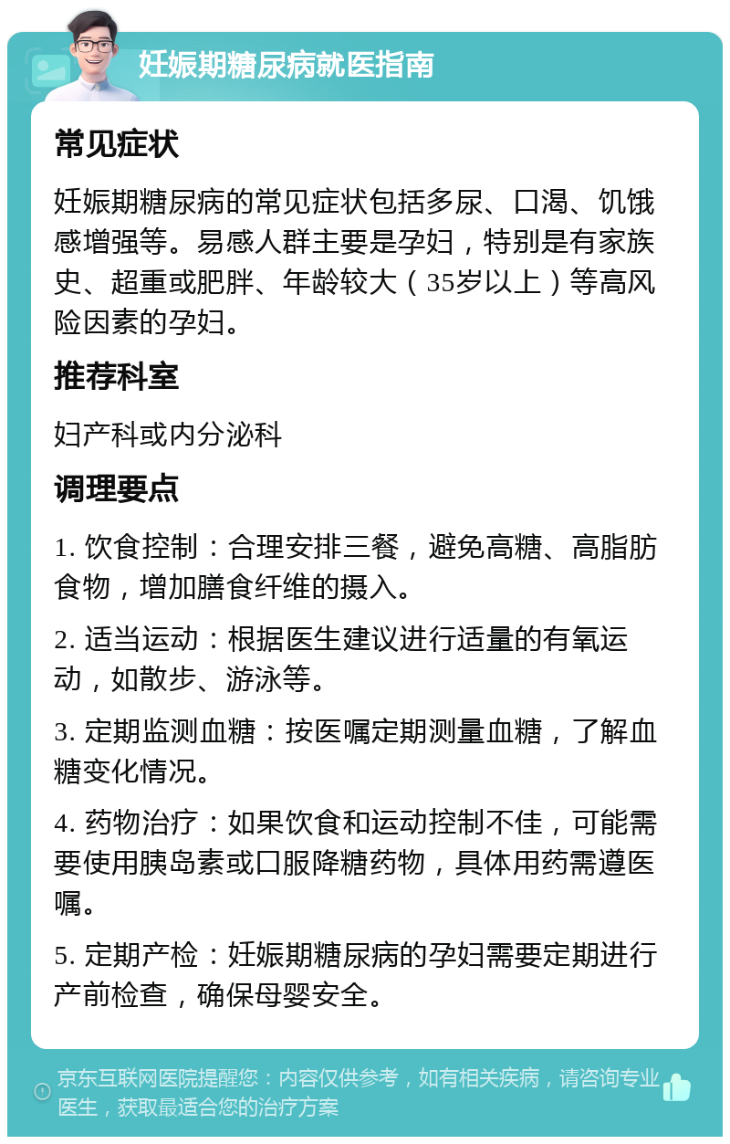 妊娠期糖尿病就医指南 常见症状 妊娠期糖尿病的常见症状包括多尿、口渴、饥饿感增强等。易感人群主要是孕妇，特别是有家族史、超重或肥胖、年龄较大（35岁以上）等高风险因素的孕妇。 推荐科室 妇产科或内分泌科 调理要点 1. 饮食控制：合理安排三餐，避免高糖、高脂肪食物，增加膳食纤维的摄入。 2. 适当运动：根据医生建议进行适量的有氧运动，如散步、游泳等。 3. 定期监测血糖：按医嘱定期测量血糖，了解血糖变化情况。 4. 药物治疗：如果饮食和运动控制不佳，可能需要使用胰岛素或口服降糖药物，具体用药需遵医嘱。 5. 定期产检：妊娠期糖尿病的孕妇需要定期进行产前检查，确保母婴安全。