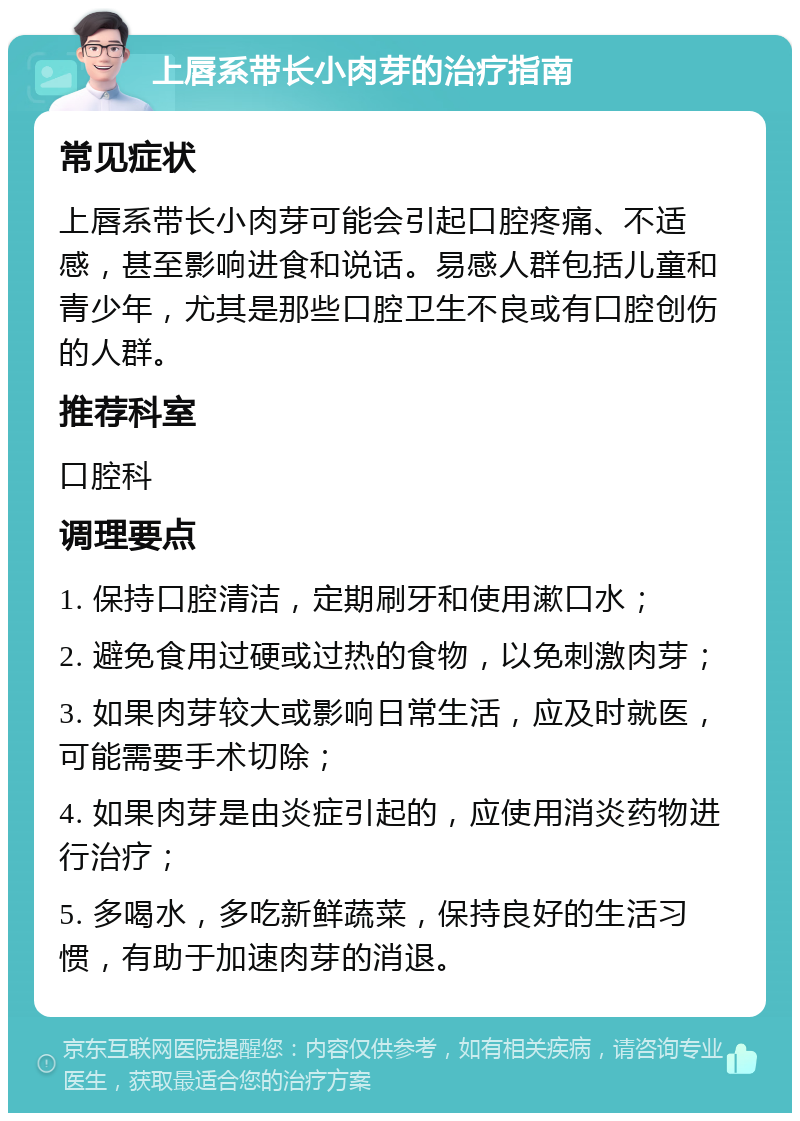 上唇系带长小肉芽的治疗指南 常见症状 上唇系带长小肉芽可能会引起口腔疼痛、不适感，甚至影响进食和说话。易感人群包括儿童和青少年，尤其是那些口腔卫生不良或有口腔创伤的人群。 推荐科室 口腔科 调理要点 1. 保持口腔清洁，定期刷牙和使用漱口水； 2. 避免食用过硬或过热的食物，以免刺激肉芽； 3. 如果肉芽较大或影响日常生活，应及时就医，可能需要手术切除； 4. 如果肉芽是由炎症引起的，应使用消炎药物进行治疗； 5. 多喝水，多吃新鲜蔬菜，保持良好的生活习惯，有助于加速肉芽的消退。