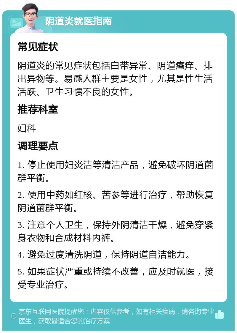 阴道炎就医指南 常见症状 阴道炎的常见症状包括白带异常、阴道瘙痒、排出异物等。易感人群主要是女性，尤其是性生活活跃、卫生习惯不良的女性。 推荐科室 妇科 调理要点 1. 停止使用妇炎洁等清洁产品，避免破坏阴道菌群平衡。 2. 使用中药如红核、苦参等进行治疗，帮助恢复阴道菌群平衡。 3. 注意个人卫生，保持外阴清洁干燥，避免穿紧身衣物和合成材料内裤。 4. 避免过度清洗阴道，保持阴道自洁能力。 5. 如果症状严重或持续不改善，应及时就医，接受专业治疗。