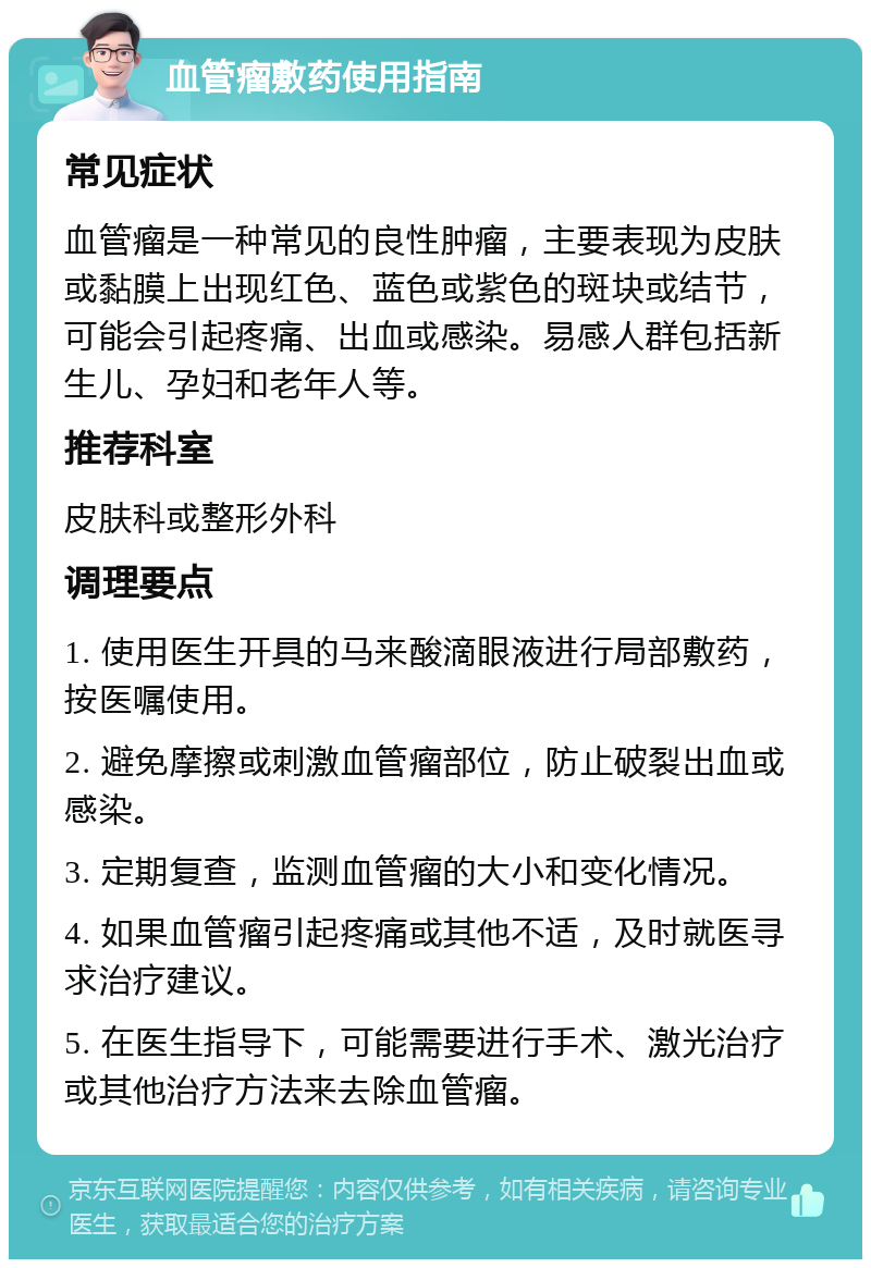 血管瘤敷药使用指南 常见症状 血管瘤是一种常见的良性肿瘤，主要表现为皮肤或黏膜上出现红色、蓝色或紫色的斑块或结节，可能会引起疼痛、出血或感染。易感人群包括新生儿、孕妇和老年人等。 推荐科室 皮肤科或整形外科 调理要点 1. 使用医生开具的马来酸滴眼液进行局部敷药，按医嘱使用。 2. 避免摩擦或刺激血管瘤部位，防止破裂出血或感染。 3. 定期复查，监测血管瘤的大小和变化情况。 4. 如果血管瘤引起疼痛或其他不适，及时就医寻求治疗建议。 5. 在医生指导下，可能需要进行手术、激光治疗或其他治疗方法来去除血管瘤。