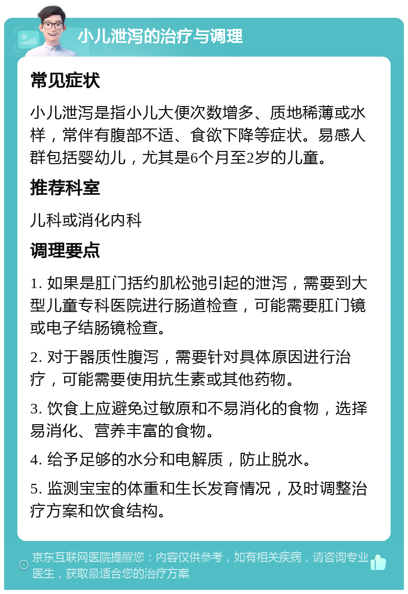 小儿泄泻的治疗与调理 常见症状 小儿泄泻是指小儿大便次数增多、质地稀薄或水样，常伴有腹部不适、食欲下降等症状。易感人群包括婴幼儿，尤其是6个月至2岁的儿童。 推荐科室 儿科或消化内科 调理要点 1. 如果是肛门括约肌松弛引起的泄泻，需要到大型儿童专科医院进行肠道检查，可能需要肛门镜或电子结肠镜检查。 2. 对于器质性腹泻，需要针对具体原因进行治疗，可能需要使用抗生素或其他药物。 3. 饮食上应避免过敏原和不易消化的食物，选择易消化、营养丰富的食物。 4. 给予足够的水分和电解质，防止脱水。 5. 监测宝宝的体重和生长发育情况，及时调整治疗方案和饮食结构。