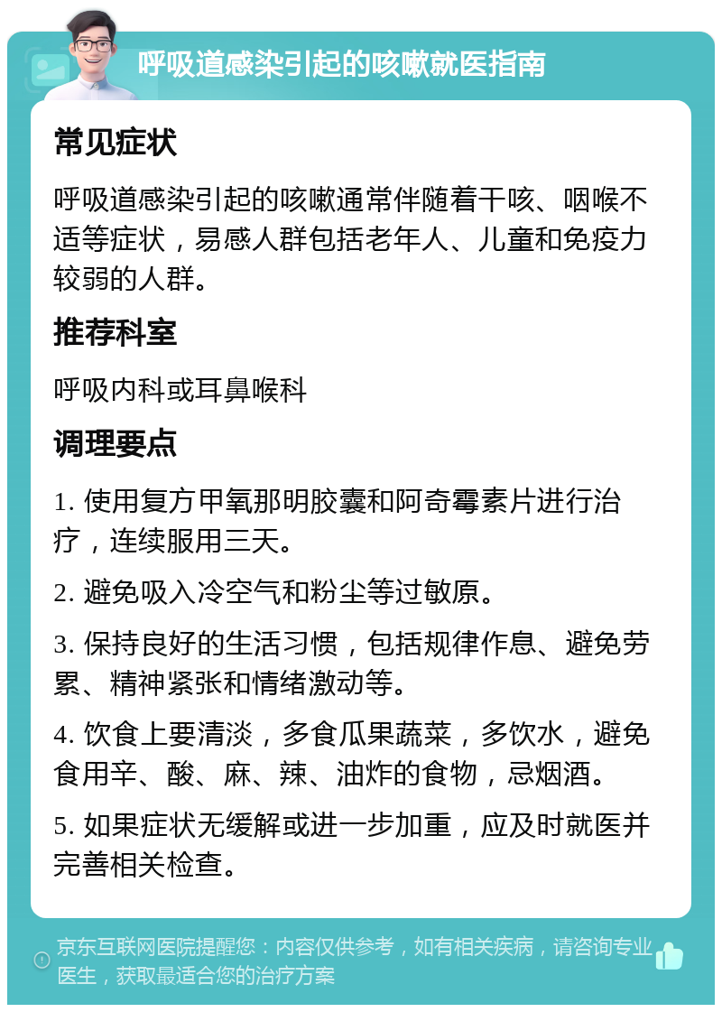 呼吸道感染引起的咳嗽就医指南 常见症状 呼吸道感染引起的咳嗽通常伴随着干咳、咽喉不适等症状，易感人群包括老年人、儿童和免疫力较弱的人群。 推荐科室 呼吸内科或耳鼻喉科 调理要点 1. 使用复方甲氧那明胶囊和阿奇霉素片进行治疗，连续服用三天。 2. 避免吸入冷空气和粉尘等过敏原。 3. 保持良好的生活习惯，包括规律作息、避免劳累、精神紧张和情绪激动等。 4. 饮食上要清淡，多食瓜果蔬菜，多饮水，避免食用辛、酸、麻、辣、油炸的食物，忌烟酒。 5. 如果症状无缓解或进一步加重，应及时就医并完善相关检查。