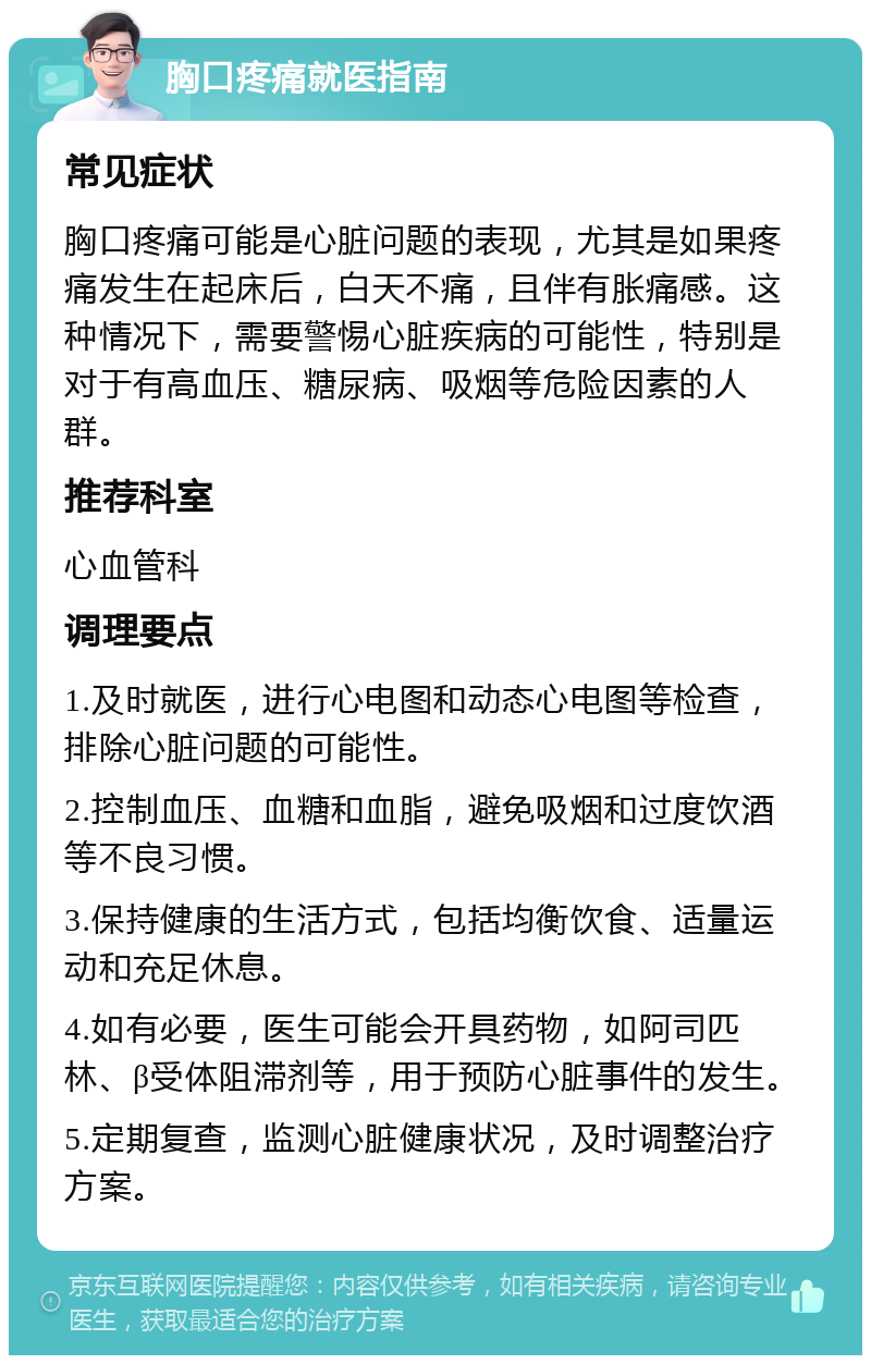 胸口疼痛就医指南 常见症状 胸口疼痛可能是心脏问题的表现，尤其是如果疼痛发生在起床后，白天不痛，且伴有胀痛感。这种情况下，需要警惕心脏疾病的可能性，特别是对于有高血压、糖尿病、吸烟等危险因素的人群。 推荐科室 心血管科 调理要点 1.及时就医，进行心电图和动态心电图等检查，排除心脏问题的可能性。 2.控制血压、血糖和血脂，避免吸烟和过度饮酒等不良习惯。 3.保持健康的生活方式，包括均衡饮食、适量运动和充足休息。 4.如有必要，医生可能会开具药物，如阿司匹林、β受体阻滞剂等，用于预防心脏事件的发生。 5.定期复查，监测心脏健康状况，及时调整治疗方案。