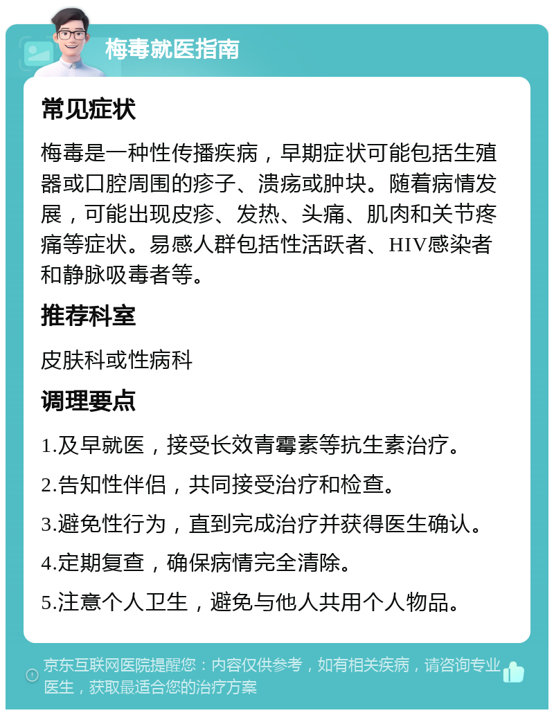 梅毒就医指南 常见症状 梅毒是一种性传播疾病，早期症状可能包括生殖器或口腔周围的疹子、溃疡或肿块。随着病情发展，可能出现皮疹、发热、头痛、肌肉和关节疼痛等症状。易感人群包括性活跃者、HIV感染者和静脉吸毒者等。 推荐科室 皮肤科或性病科 调理要点 1.及早就医，接受长效青霉素等抗生素治疗。 2.告知性伴侣，共同接受治疗和检查。 3.避免性行为，直到完成治疗并获得医生确认。 4.定期复查，确保病情完全清除。 5.注意个人卫生，避免与他人共用个人物品。