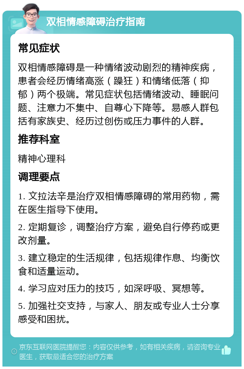 双相情感障碍治疗指南 常见症状 双相情感障碍是一种情绪波动剧烈的精神疾病，患者会经历情绪高涨（躁狂）和情绪低落（抑郁）两个极端。常见症状包括情绪波动、睡眠问题、注意力不集中、自尊心下降等。易感人群包括有家族史、经历过创伤或压力事件的人群。 推荐科室 精神心理科 调理要点 1. 文拉法辛是治疗双相情感障碍的常用药物，需在医生指导下使用。 2. 定期复诊，调整治疗方案，避免自行停药或更改剂量。 3. 建立稳定的生活规律，包括规律作息、均衡饮食和适量运动。 4. 学习应对压力的技巧，如深呼吸、冥想等。 5. 加强社交支持，与家人、朋友或专业人士分享感受和困扰。