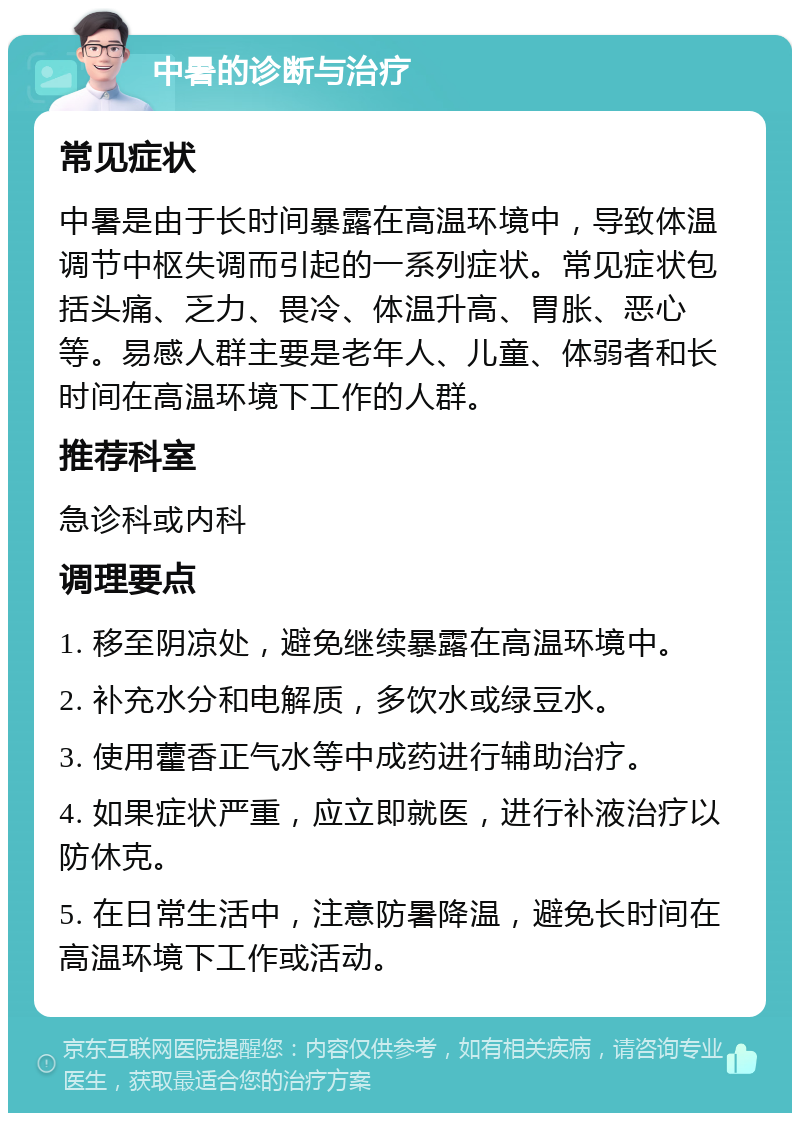 中暑的诊断与治疗 常见症状 中暑是由于长时间暴露在高温环境中，导致体温调节中枢失调而引起的一系列症状。常见症状包括头痛、乏力、畏冷、体温升高、胃胀、恶心等。易感人群主要是老年人、儿童、体弱者和长时间在高温环境下工作的人群。 推荐科室 急诊科或内科 调理要点 1. 移至阴凉处，避免继续暴露在高温环境中。 2. 补充水分和电解质，多饮水或绿豆水。 3. 使用藿香正气水等中成药进行辅助治疗。 4. 如果症状严重，应立即就医，进行补液治疗以防休克。 5. 在日常生活中，注意防暑降温，避免长时间在高温环境下工作或活动。