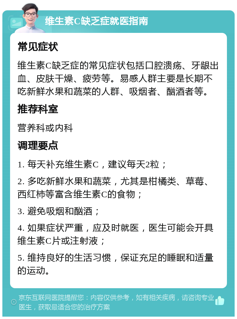 维生素C缺乏症就医指南 常见症状 维生素C缺乏症的常见症状包括口腔溃疡、牙龈出血、皮肤干燥、疲劳等。易感人群主要是长期不吃新鲜水果和蔬菜的人群、吸烟者、酗酒者等。 推荐科室 营养科或内科 调理要点 1. 每天补充维生素C，建议每天2粒； 2. 多吃新鲜水果和蔬菜，尤其是柑橘类、草莓、西红柿等富含维生素C的食物； 3. 避免吸烟和酗酒； 4. 如果症状严重，应及时就医，医生可能会开具维生素C片或注射液； 5. 维持良好的生活习惯，保证充足的睡眠和适量的运动。