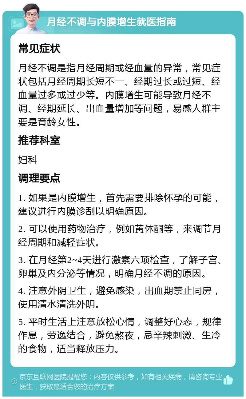 月经不调与内膜增生就医指南 常见症状 月经不调是指月经周期或经血量的异常，常见症状包括月经周期长短不一、经期过长或过短、经血量过多或过少等。内膜增生可能导致月经不调、经期延长、出血量增加等问题，易感人群主要是育龄女性。 推荐科室 妇科 调理要点 1. 如果是内膜增生，首先需要排除怀孕的可能，建议进行内膜诊刮以明确原因。 2. 可以使用药物治疗，例如黄体酮等，来调节月经周期和减轻症状。 3. 在月经第2~4天进行激素六项检查，了解子宫、卵巢及内分泌等情况，明确月经不调的原因。 4. 注意外阴卫生，避免感染，出血期禁止同房，使用清水清洗外阴。 5. 平时生活上注意放松心情，调整好心态，规律作息，劳逸结合，避免熬夜，忌辛辣刺激、生冷的食物，适当释放压力。