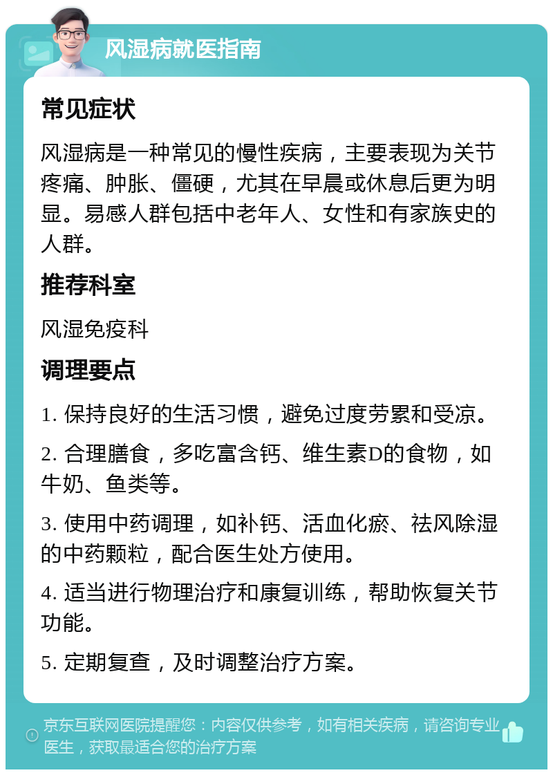 风湿病就医指南 常见症状 风湿病是一种常见的慢性疾病，主要表现为关节疼痛、肿胀、僵硬，尤其在早晨或休息后更为明显。易感人群包括中老年人、女性和有家族史的人群。 推荐科室 风湿免疫科 调理要点 1. 保持良好的生活习惯，避免过度劳累和受凉。 2. 合理膳食，多吃富含钙、维生素D的食物，如牛奶、鱼类等。 3. 使用中药调理，如补钙、活血化瘀、祛风除湿的中药颗粒，配合医生处方使用。 4. 适当进行物理治疗和康复训练，帮助恢复关节功能。 5. 定期复查，及时调整治疗方案。