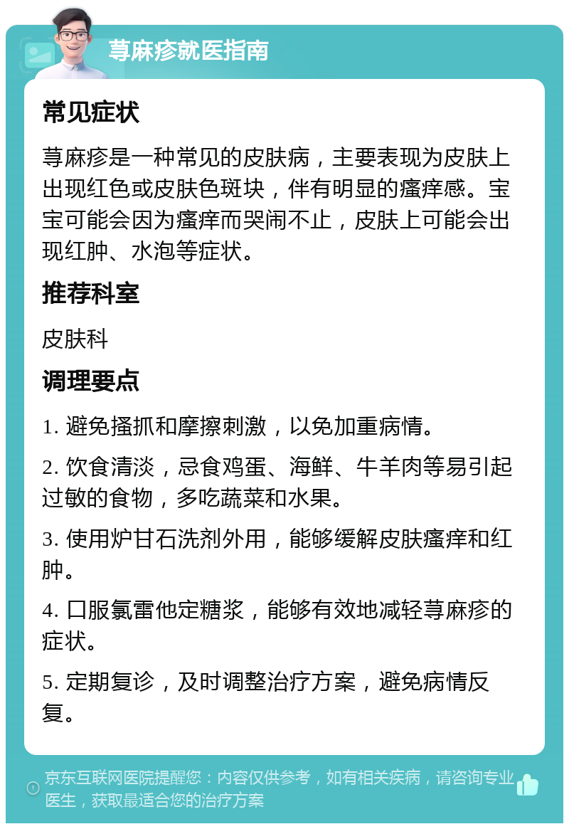 荨麻疹就医指南 常见症状 荨麻疹是一种常见的皮肤病，主要表现为皮肤上出现红色或皮肤色斑块，伴有明显的瘙痒感。宝宝可能会因为瘙痒而哭闹不止，皮肤上可能会出现红肿、水泡等症状。 推荐科室 皮肤科 调理要点 1. 避免搔抓和摩擦刺激，以免加重病情。 2. 饮食清淡，忌食鸡蛋、海鲜、牛羊肉等易引起过敏的食物，多吃蔬菜和水果。 3. 使用炉甘石洗剂外用，能够缓解皮肤瘙痒和红肿。 4. 口服氯雷他定糖浆，能够有效地减轻荨麻疹的症状。 5. 定期复诊，及时调整治疗方案，避免病情反复。