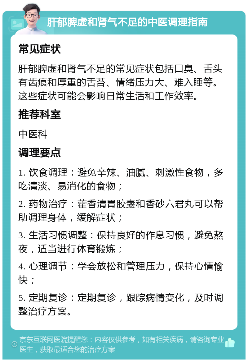 肝郁脾虚和肾气不足的中医调理指南 常见症状 肝郁脾虚和肾气不足的常见症状包括口臭、舌头有齿痕和厚重的舌苔、情绪压力大、难入睡等。这些症状可能会影响日常生活和工作效率。 推荐科室 中医科 调理要点 1. 饮食调理：避免辛辣、油腻、刺激性食物，多吃清淡、易消化的食物； 2. 药物治疗：藿香清胃胶囊和香砂六君丸可以帮助调理身体，缓解症状； 3. 生活习惯调整：保持良好的作息习惯，避免熬夜，适当进行体育锻炼； 4. 心理调节：学会放松和管理压力，保持心情愉快； 5. 定期复诊：定期复诊，跟踪病情变化，及时调整治疗方案。