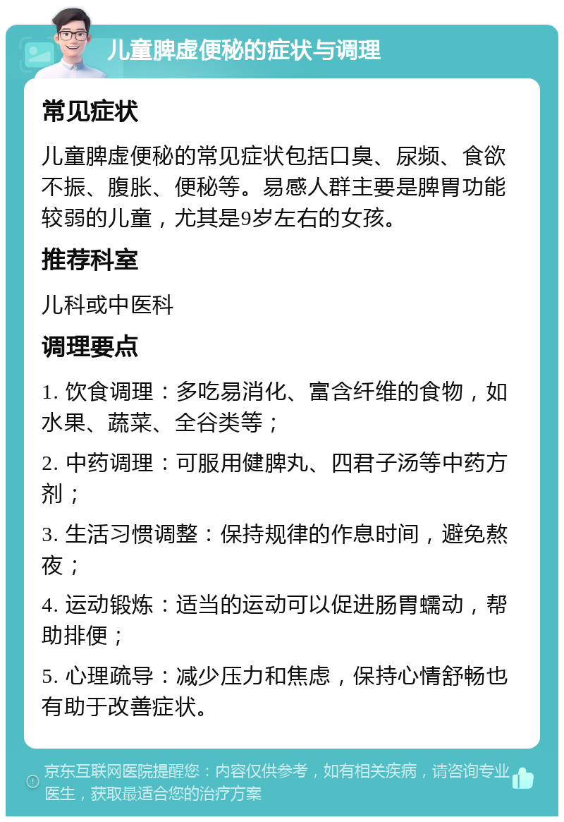 儿童脾虚便秘的症状与调理 常见症状 儿童脾虚便秘的常见症状包括口臭、尿频、食欲不振、腹胀、便秘等。易感人群主要是脾胃功能较弱的儿童，尤其是9岁左右的女孩。 推荐科室 儿科或中医科 调理要点 1. 饮食调理：多吃易消化、富含纤维的食物，如水果、蔬菜、全谷类等； 2. 中药调理：可服用健脾丸、四君子汤等中药方剂； 3. 生活习惯调整：保持规律的作息时间，避免熬夜； 4. 运动锻炼：适当的运动可以促进肠胃蠕动，帮助排便； 5. 心理疏导：减少压力和焦虑，保持心情舒畅也有助于改善症状。