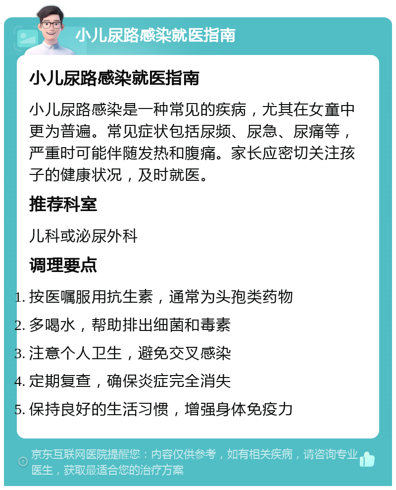 小儿尿路感染就医指南 小儿尿路感染就医指南 小儿尿路感染是一种常见的疾病，尤其在女童中更为普遍。常见症状包括尿频、尿急、尿痛等，严重时可能伴随发热和腹痛。家长应密切关注孩子的健康状况，及时就医。 推荐科室 儿科或泌尿外科 调理要点 按医嘱服用抗生素，通常为头孢类药物 多喝水，帮助排出细菌和毒素 注意个人卫生，避免交叉感染 定期复查，确保炎症完全消失 保持良好的生活习惯，增强身体免疫力