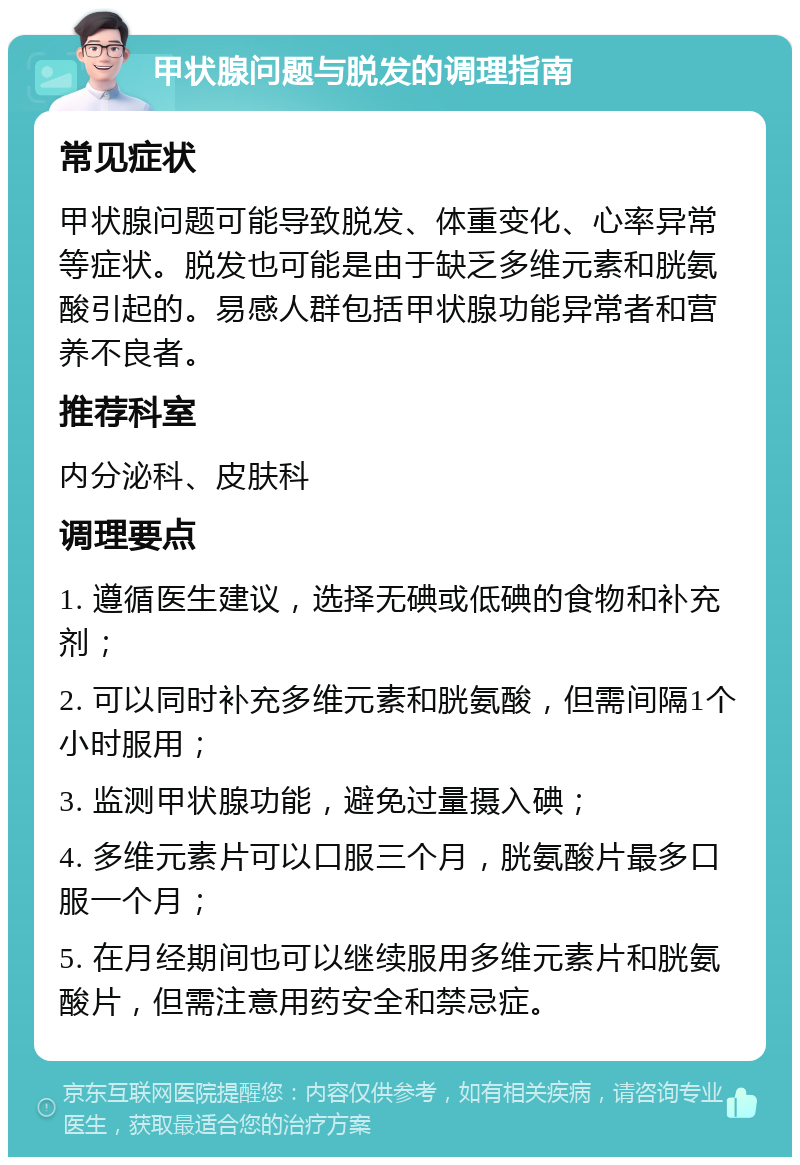 甲状腺问题与脱发的调理指南 常见症状 甲状腺问题可能导致脱发、体重变化、心率异常等症状。脱发也可能是由于缺乏多维元素和胱氨酸引起的。易感人群包括甲状腺功能异常者和营养不良者。 推荐科室 内分泌科、皮肤科 调理要点 1. 遵循医生建议，选择无碘或低碘的食物和补充剂； 2. 可以同时补充多维元素和胱氨酸，但需间隔1个小时服用； 3. 监测甲状腺功能，避免过量摄入碘； 4. 多维元素片可以口服三个月，胱氨酸片最多口服一个月； 5. 在月经期间也可以继续服用多维元素片和胱氨酸片，但需注意用药安全和禁忌症。