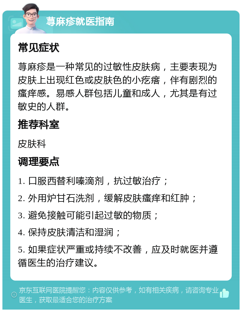 荨麻疹就医指南 常见症状 荨麻疹是一种常见的过敏性皮肤病，主要表现为皮肤上出现红色或皮肤色的小疙瘩，伴有剧烈的瘙痒感。易感人群包括儿童和成人，尤其是有过敏史的人群。 推荐科室 皮肤科 调理要点 1. 口服西替利嗪滴剂，抗过敏治疗； 2. 外用炉甘石洗剂，缓解皮肤瘙痒和红肿； 3. 避免接触可能引起过敏的物质； 4. 保持皮肤清洁和湿润； 5. 如果症状严重或持续不改善，应及时就医并遵循医生的治疗建议。