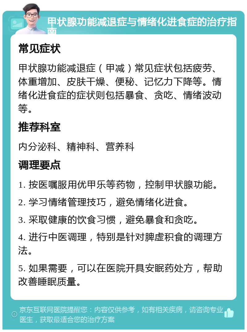 甲状腺功能减退症与情绪化进食症的治疗指南 常见症状 甲状腺功能减退症（甲减）常见症状包括疲劳、体重增加、皮肤干燥、便秘、记忆力下降等。情绪化进食症的症状则包括暴食、贪吃、情绪波动等。 推荐科室 内分泌科、精神科、营养科 调理要点 1. 按医嘱服用优甲乐等药物，控制甲状腺功能。 2. 学习情绪管理技巧，避免情绪化进食。 3. 采取健康的饮食习惯，避免暴食和贪吃。 4. 进行中医调理，特别是针对脾虚积食的调理方法。 5. 如果需要，可以在医院开具安眠药处方，帮助改善睡眠质量。