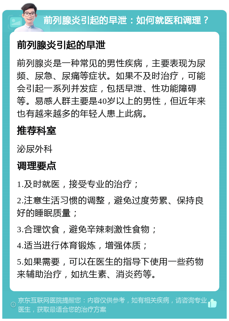 前列腺炎引起的早泄：如何就医和调理？ 前列腺炎引起的早泄 前列腺炎是一种常见的男性疾病，主要表现为尿频、尿急、尿痛等症状。如果不及时治疗，可能会引起一系列并发症，包括早泄、性功能障碍等。易感人群主要是40岁以上的男性，但近年来也有越来越多的年轻人患上此病。 推荐科室 泌尿外科 调理要点 1.及时就医，接受专业的治疗； 2.注意生活习惯的调整，避免过度劳累、保持良好的睡眠质量； 3.合理饮食，避免辛辣刺激性食物； 4.适当进行体育锻炼，增强体质； 5.如果需要，可以在医生的指导下使用一些药物来辅助治疗，如抗生素、消炎药等。