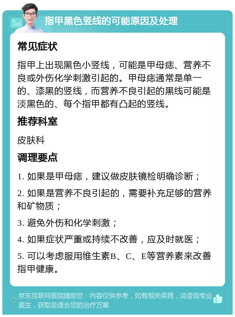 指甲黑色竖线的可能原因及处理 常见症状 指甲上出现黑色小竖线，可能是甲母痣、营养不良或外伤化学刺激引起的。甲母痣通常是单一的、漆黑的竖线，而营养不良引起的黑线可能是淡黑色的、每个指甲都有凸起的竖线。 推荐科室 皮肤科 调理要点 1. 如果是甲母痣，建议做皮肤镜检明确诊断； 2. 如果是营养不良引起的，需要补充足够的营养和矿物质； 3. 避免外伤和化学刺激； 4. 如果症状严重或持续不改善，应及时就医； 5. 可以考虑服用维生素B、C、E等营养素来改善指甲健康。