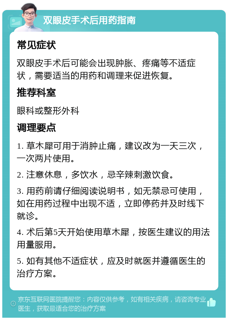 双眼皮手术后用药指南 常见症状 双眼皮手术后可能会出现肿胀、疼痛等不适症状，需要适当的用药和调理来促进恢复。 推荐科室 眼科或整形外科 调理要点 1. 草木犀可用于消肿止痛，建议改为一天三次，一次两片使用。 2. 注意休息，多饮水，忌辛辣刺激饮食。 3. 用药前请仔细阅读说明书，如无禁忌可使用，如在用药过程中出现不适，立即停药并及时线下就诊。 4. 术后第5天开始使用草木犀，按医生建议的用法用量服用。 5. 如有其他不适症状，应及时就医并遵循医生的治疗方案。