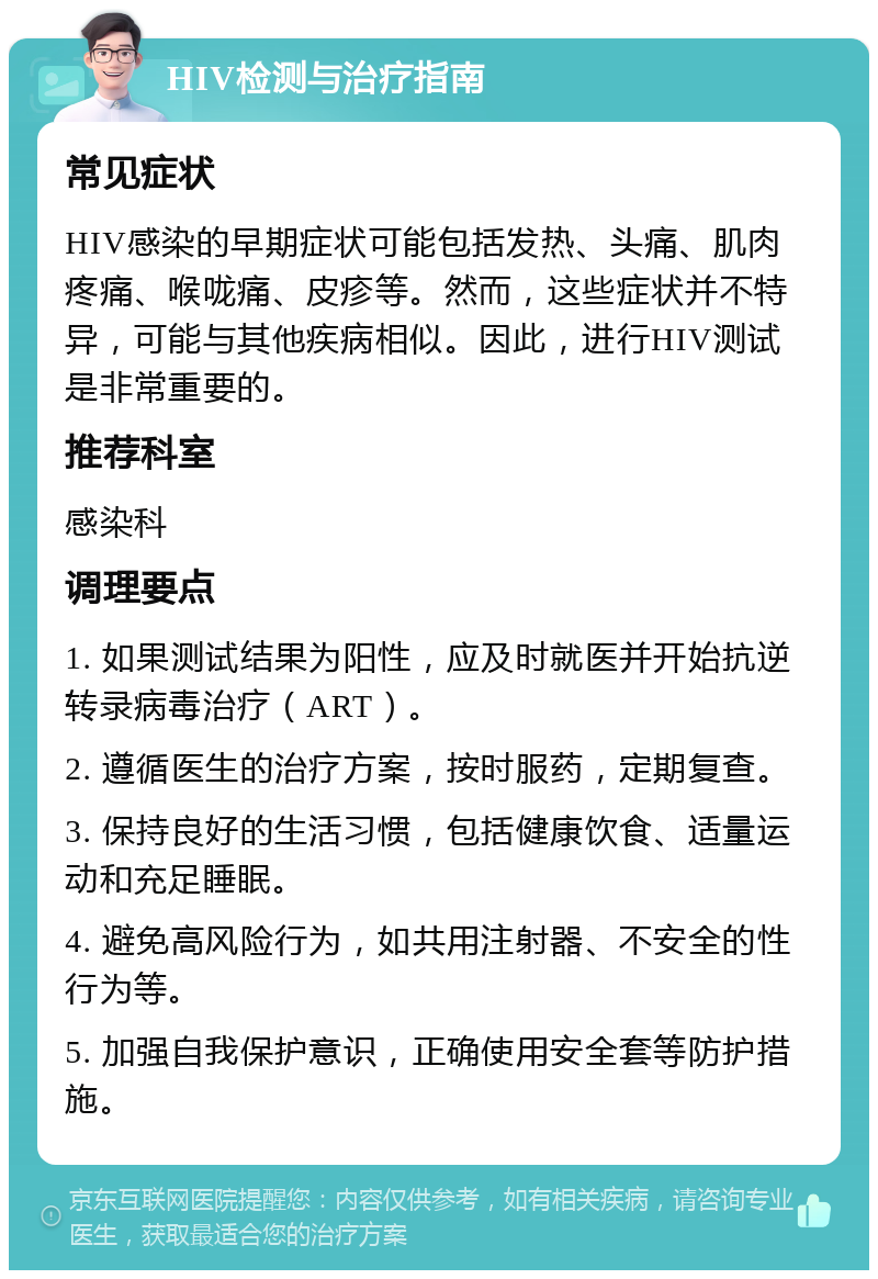 HIV检测与治疗指南 常见症状 HIV感染的早期症状可能包括发热、头痛、肌肉疼痛、喉咙痛、皮疹等。然而，这些症状并不特异，可能与其他疾病相似。因此，进行HIV测试是非常重要的。 推荐科室 感染科 调理要点 1. 如果测试结果为阳性，应及时就医并开始抗逆转录病毒治疗（ART）。 2. 遵循医生的治疗方案，按时服药，定期复查。 3. 保持良好的生活习惯，包括健康饮食、适量运动和充足睡眠。 4. 避免高风险行为，如共用注射器、不安全的性行为等。 5. 加强自我保护意识，正确使用安全套等防护措施。