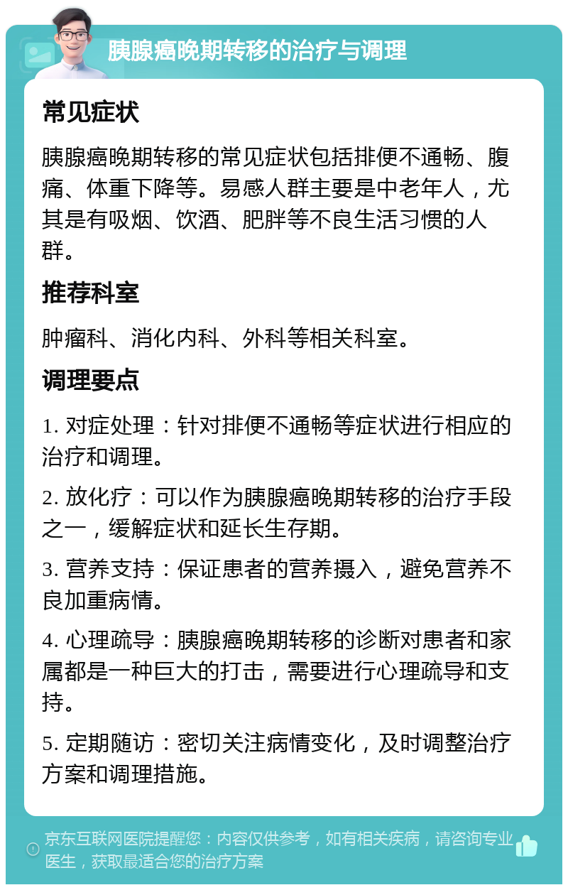 胰腺癌晚期转移的治疗与调理 常见症状 胰腺癌晚期转移的常见症状包括排便不通畅、腹痛、体重下降等。易感人群主要是中老年人，尤其是有吸烟、饮酒、肥胖等不良生活习惯的人群。 推荐科室 肿瘤科、消化内科、外科等相关科室。 调理要点 1. 对症处理：针对排便不通畅等症状进行相应的治疗和调理。 2. 放化疗：可以作为胰腺癌晚期转移的治疗手段之一，缓解症状和延长生存期。 3. 营养支持：保证患者的营养摄入，避免营养不良加重病情。 4. 心理疏导：胰腺癌晚期转移的诊断对患者和家属都是一种巨大的打击，需要进行心理疏导和支持。 5. 定期随访：密切关注病情变化，及时调整治疗方案和调理措施。