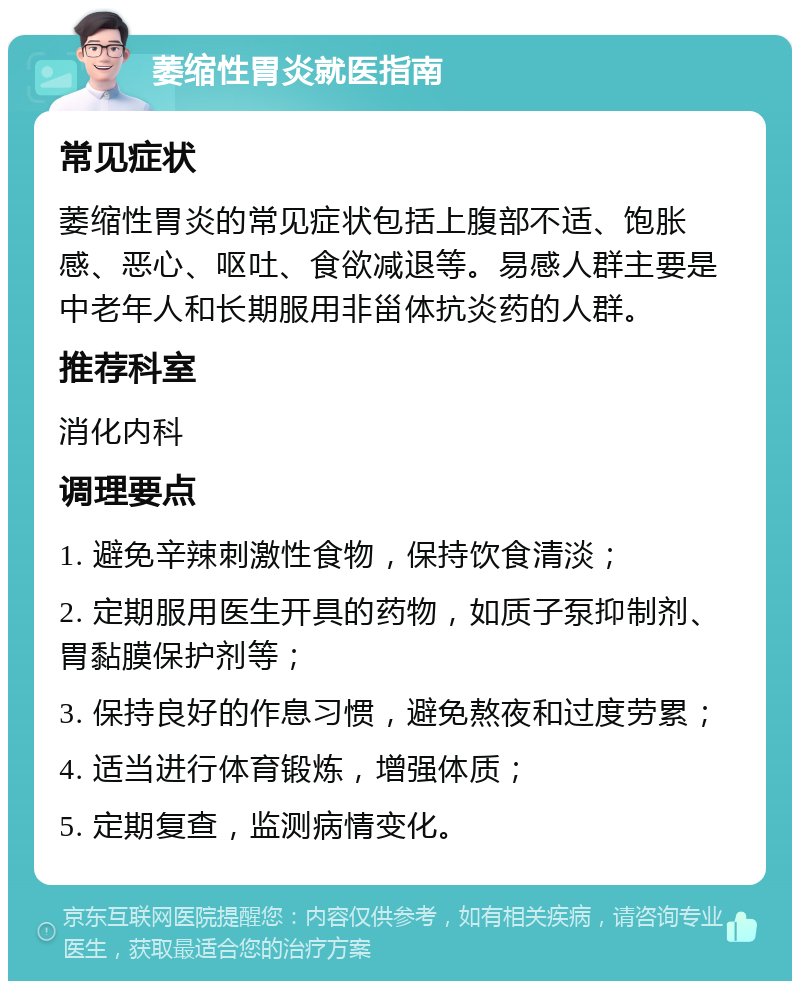 萎缩性胃炎就医指南 常见症状 萎缩性胃炎的常见症状包括上腹部不适、饱胀感、恶心、呕吐、食欲减退等。易感人群主要是中老年人和长期服用非甾体抗炎药的人群。 推荐科室 消化内科 调理要点 1. 避免辛辣刺激性食物，保持饮食清淡； 2. 定期服用医生开具的药物，如质子泵抑制剂、胃黏膜保护剂等； 3. 保持良好的作息习惯，避免熬夜和过度劳累； 4. 适当进行体育锻炼，增强体质； 5. 定期复查，监测病情变化。