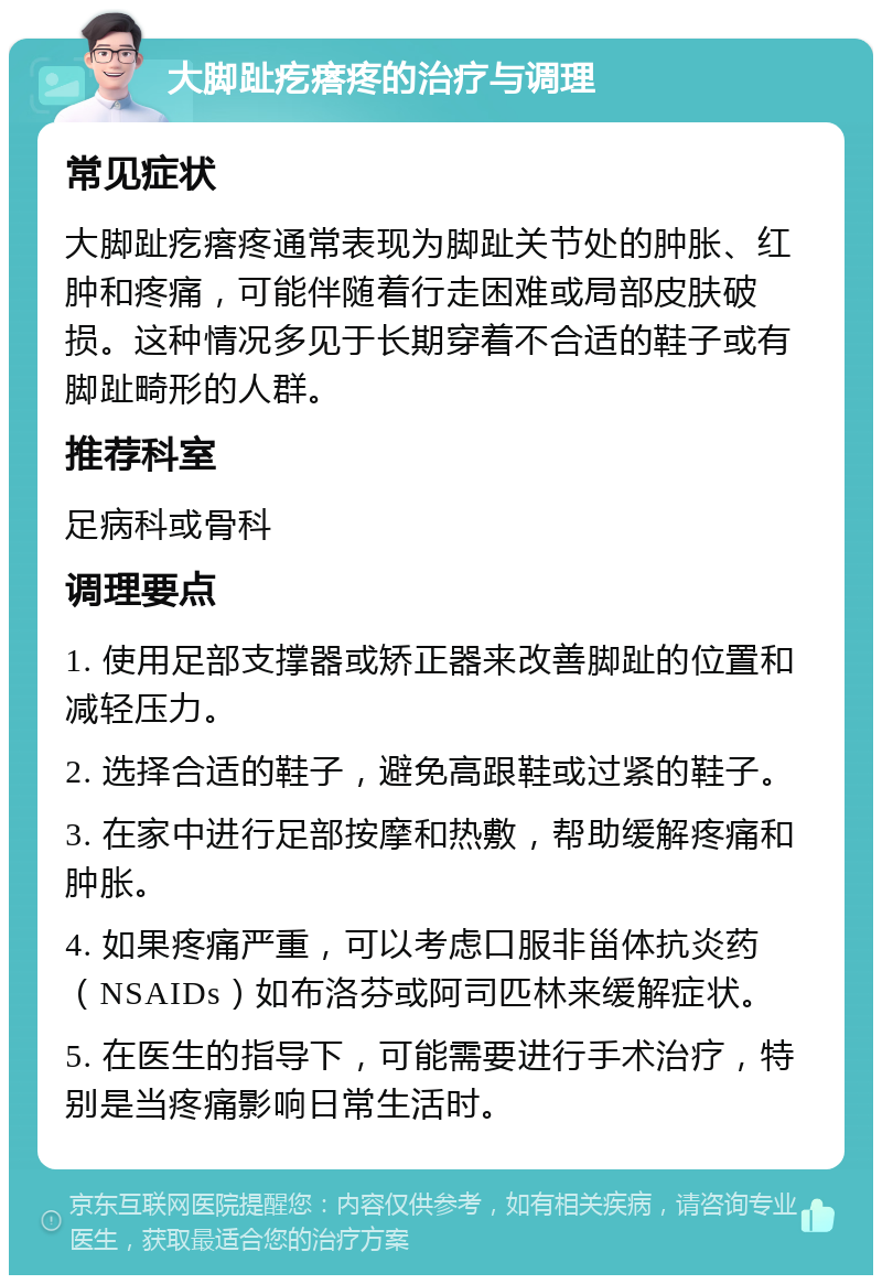 大脚趾疙瘩疼的治疗与调理 常见症状 大脚趾疙瘩疼通常表现为脚趾关节处的肿胀、红肿和疼痛，可能伴随着行走困难或局部皮肤破损。这种情况多见于长期穿着不合适的鞋子或有脚趾畸形的人群。 推荐科室 足病科或骨科 调理要点 1. 使用足部支撑器或矫正器来改善脚趾的位置和减轻压力。 2. 选择合适的鞋子，避免高跟鞋或过紧的鞋子。 3. 在家中进行足部按摩和热敷，帮助缓解疼痛和肿胀。 4. 如果疼痛严重，可以考虑口服非甾体抗炎药（NSAIDs）如布洛芬或阿司匹林来缓解症状。 5. 在医生的指导下，可能需要进行手术治疗，特别是当疼痛影响日常生活时。