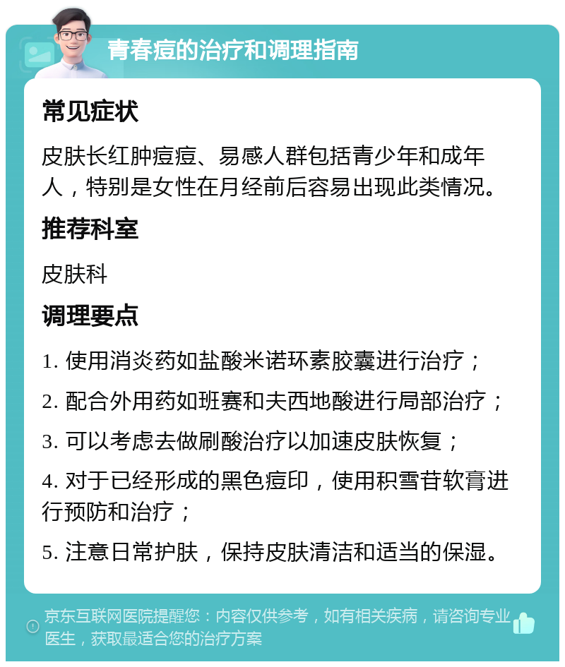 青春痘的治疗和调理指南 常见症状 皮肤长红肿痘痘、易感人群包括青少年和成年人，特别是女性在月经前后容易出现此类情况。 推荐科室 皮肤科 调理要点 1. 使用消炎药如盐酸米诺环素胶囊进行治疗； 2. 配合外用药如班赛和夫西地酸进行局部治疗； 3. 可以考虑去做刷酸治疗以加速皮肤恢复； 4. 对于已经形成的黑色痘印，使用积雪苷软膏进行预防和治疗； 5. 注意日常护肤，保持皮肤清洁和适当的保湿。