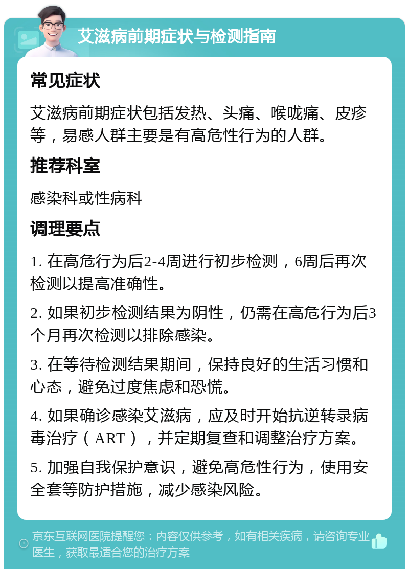 艾滋病前期症状与检测指南 常见症状 艾滋病前期症状包括发热、头痛、喉咙痛、皮疹等，易感人群主要是有高危性行为的人群。 推荐科室 感染科或性病科 调理要点 1. 在高危行为后2-4周进行初步检测，6周后再次检测以提高准确性。 2. 如果初步检测结果为阴性，仍需在高危行为后3个月再次检测以排除感染。 3. 在等待检测结果期间，保持良好的生活习惯和心态，避免过度焦虑和恐慌。 4. 如果确诊感染艾滋病，应及时开始抗逆转录病毒治疗（ART），并定期复查和调整治疗方案。 5. 加强自我保护意识，避免高危性行为，使用安全套等防护措施，减少感染风险。