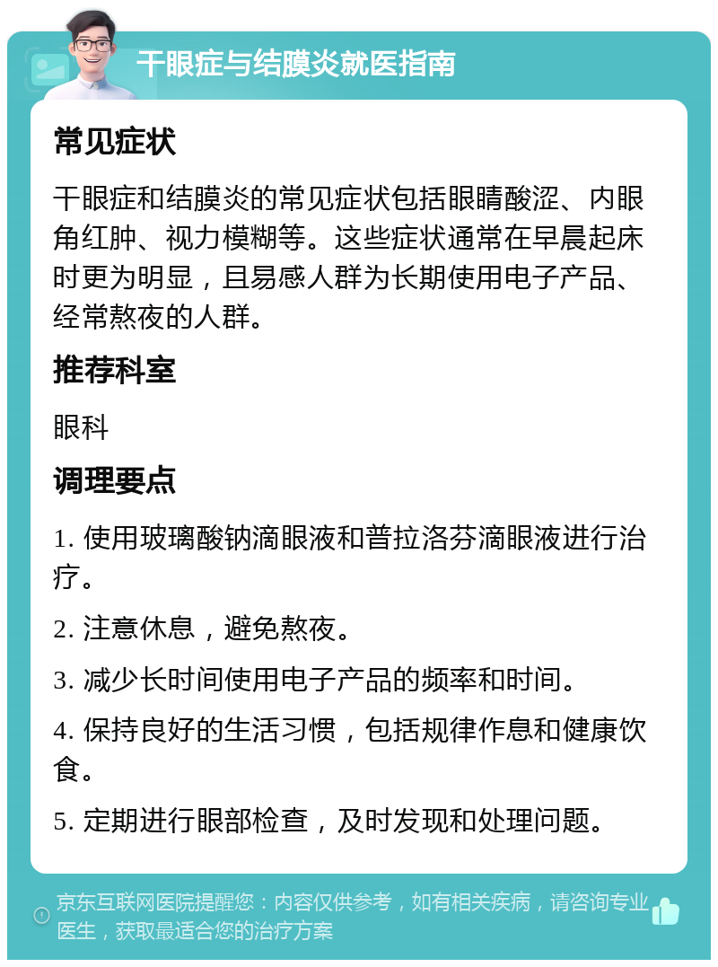 干眼症与结膜炎就医指南 常见症状 干眼症和结膜炎的常见症状包括眼睛酸涩、内眼角红肿、视力模糊等。这些症状通常在早晨起床时更为明显，且易感人群为长期使用电子产品、经常熬夜的人群。 推荐科室 眼科 调理要点 1. 使用玻璃酸钠滴眼液和普拉洛芬滴眼液进行治疗。 2. 注意休息，避免熬夜。 3. 减少长时间使用电子产品的频率和时间。 4. 保持良好的生活习惯，包括规律作息和健康饮食。 5. 定期进行眼部检查，及时发现和处理问题。