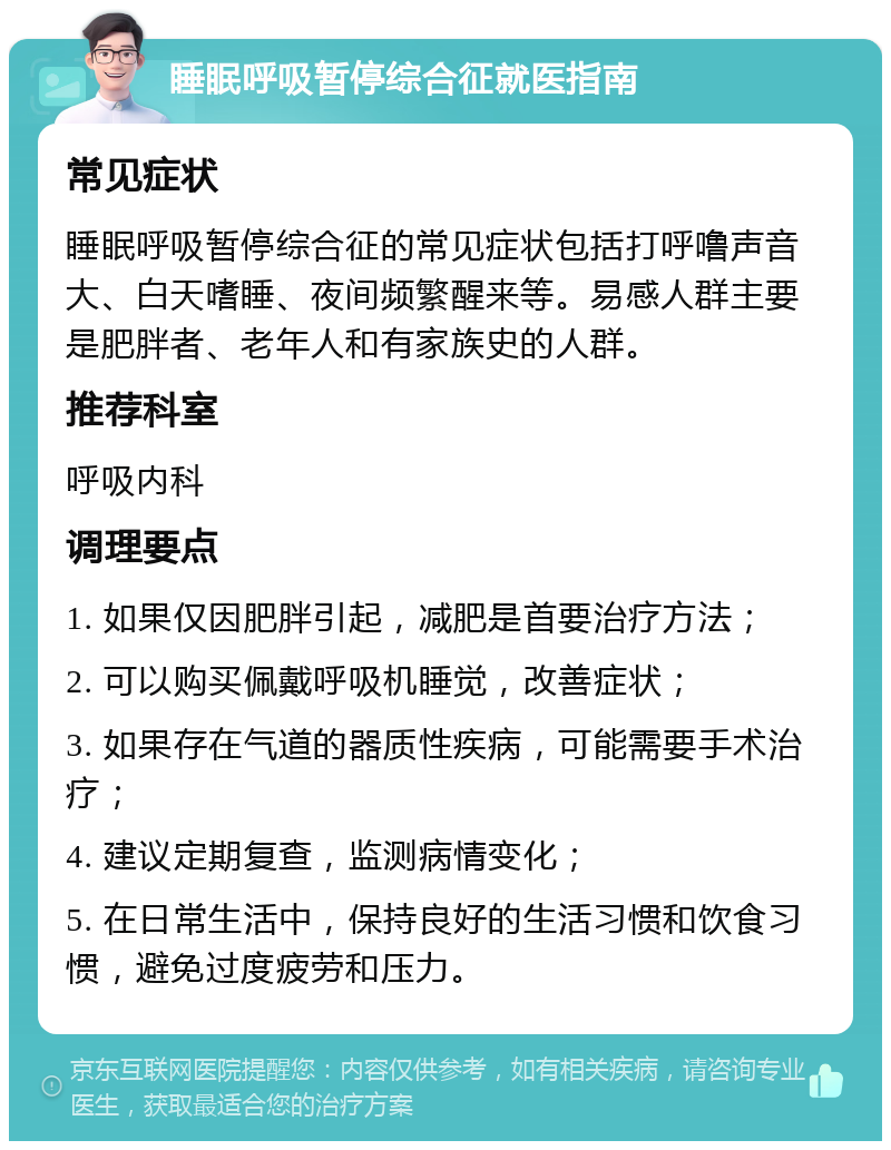 睡眠呼吸暂停综合征就医指南 常见症状 睡眠呼吸暂停综合征的常见症状包括打呼噜声音大、白天嗜睡、夜间频繁醒来等。易感人群主要是肥胖者、老年人和有家族史的人群。 推荐科室 呼吸内科 调理要点 1. 如果仅因肥胖引起，减肥是首要治疗方法； 2. 可以购买佩戴呼吸机睡觉，改善症状； 3. 如果存在气道的器质性疾病，可能需要手术治疗； 4. 建议定期复查，监测病情变化； 5. 在日常生活中，保持良好的生活习惯和饮食习惯，避免过度疲劳和压力。