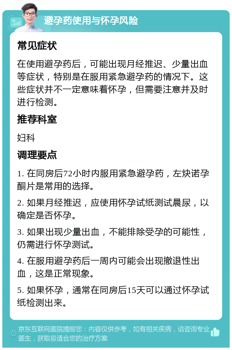 避孕药使用与怀孕风险 常见症状 在使用避孕药后，可能出现月经推迟、少量出血等症状，特别是在服用紧急避孕药的情况下。这些症状并不一定意味着怀孕，但需要注意并及时进行检测。 推荐科室 妇科 调理要点 1. 在同房后72小时内服用紧急避孕药，左炔诺孕酮片是常用的选择。 2. 如果月经推迟，应使用怀孕试纸测试晨尿，以确定是否怀孕。 3. 如果出现少量出血，不能排除受孕的可能性，仍需进行怀孕测试。 4. 在服用避孕药后一周内可能会出现撤退性出血，这是正常现象。 5. 如果怀孕，通常在同房后15天可以通过怀孕试纸检测出来。