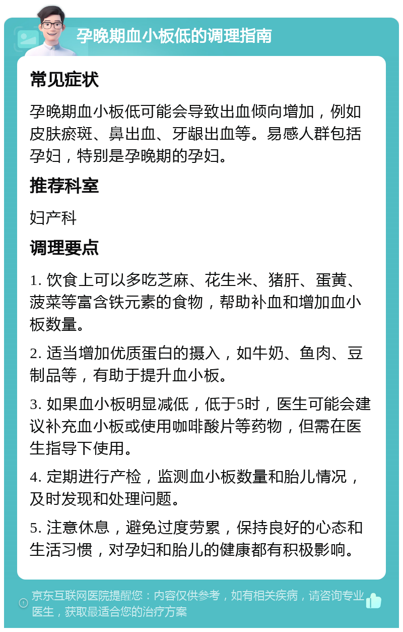 孕晚期血小板低的调理指南 常见症状 孕晚期血小板低可能会导致出血倾向增加，例如皮肤瘀斑、鼻出血、牙龈出血等。易感人群包括孕妇，特别是孕晚期的孕妇。 推荐科室 妇产科 调理要点 1. 饮食上可以多吃芝麻、花生米、猪肝、蛋黄、菠菜等富含铁元素的食物，帮助补血和增加血小板数量。 2. 适当增加优质蛋白的摄入，如牛奶、鱼肉、豆制品等，有助于提升血小板。 3. 如果血小板明显减低，低于5时，医生可能会建议补充血小板或使用咖啡酸片等药物，但需在医生指导下使用。 4. 定期进行产检，监测血小板数量和胎儿情况，及时发现和处理问题。 5. 注意休息，避免过度劳累，保持良好的心态和生活习惯，对孕妇和胎儿的健康都有积极影响。