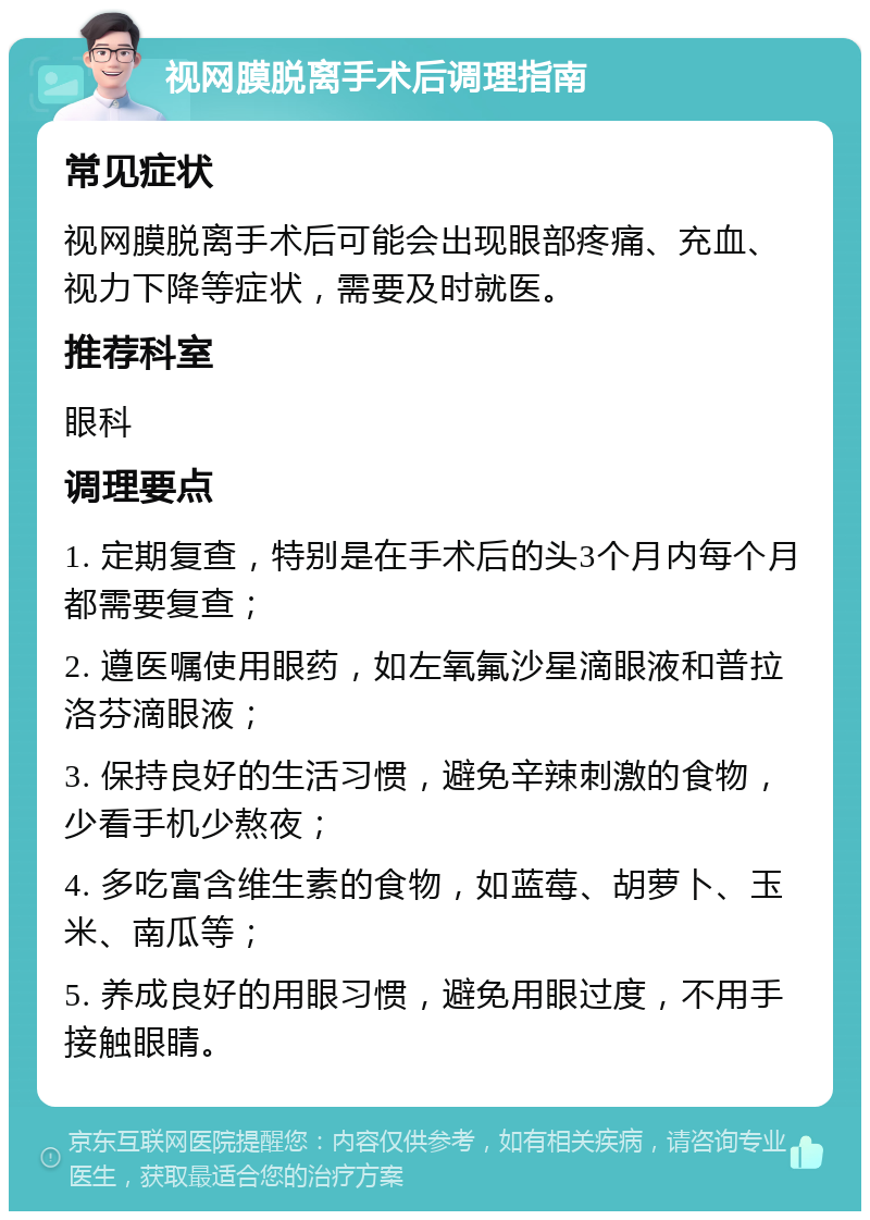 视网膜脱离手术后调理指南 常见症状 视网膜脱离手术后可能会出现眼部疼痛、充血、视力下降等症状，需要及时就医。 推荐科室 眼科 调理要点 1. 定期复查，特别是在手术后的头3个月内每个月都需要复查； 2. 遵医嘱使用眼药，如左氧氟沙星滴眼液和普拉洛芬滴眼液； 3. 保持良好的生活习惯，避免辛辣刺激的食物，少看手机少熬夜； 4. 多吃富含维生素的食物，如蓝莓、胡萝卜、玉米、南瓜等； 5. 养成良好的用眼习惯，避免用眼过度，不用手接触眼睛。