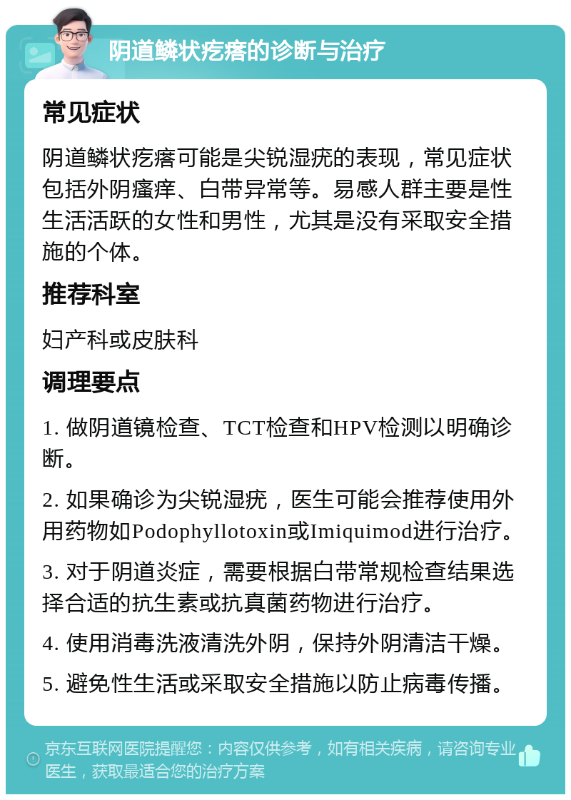 阴道鳞状疙瘩的诊断与治疗 常见症状 阴道鳞状疙瘩可能是尖锐湿疣的表现，常见症状包括外阴瘙痒、白带异常等。易感人群主要是性生活活跃的女性和男性，尤其是没有采取安全措施的个体。 推荐科室 妇产科或皮肤科 调理要点 1. 做阴道镜检查、TCT检查和HPV检测以明确诊断。 2. 如果确诊为尖锐湿疣，医生可能会推荐使用外用药物如Podophyllotoxin或Imiquimod进行治疗。 3. 对于阴道炎症，需要根据白带常规检查结果选择合适的抗生素或抗真菌药物进行治疗。 4. 使用消毒洗液清洗外阴，保持外阴清洁干燥。 5. 避免性生活或采取安全措施以防止病毒传播。