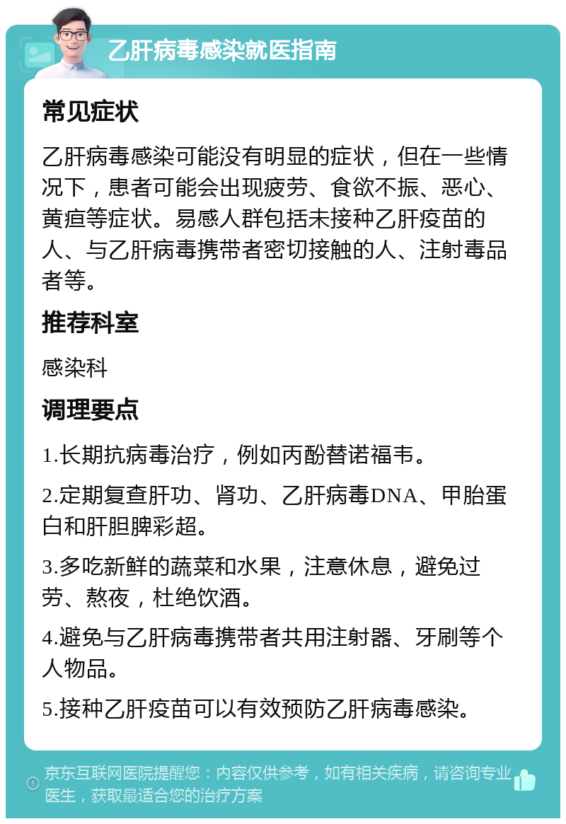 乙肝病毒感染就医指南 常见症状 乙肝病毒感染可能没有明显的症状，但在一些情况下，患者可能会出现疲劳、食欲不振、恶心、黄疸等症状。易感人群包括未接种乙肝疫苗的人、与乙肝病毒携带者密切接触的人、注射毒品者等。 推荐科室 感染科 调理要点 1.长期抗病毒治疗，例如丙酚替诺福韦。 2.定期复查肝功、肾功、乙肝病毒DNA、甲胎蛋白和肝胆脾彩超。 3.多吃新鲜的蔬菜和水果，注意休息，避免过劳、熬夜，杜绝饮酒。 4.避免与乙肝病毒携带者共用注射器、牙刷等个人物品。 5.接种乙肝疫苗可以有效预防乙肝病毒感染。