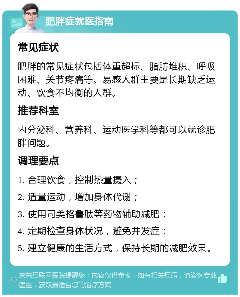 肥胖症就医指南 常见症状 肥胖的常见症状包括体重超标、脂肪堆积、呼吸困难、关节疼痛等。易感人群主要是长期缺乏运动、饮食不均衡的人群。 推荐科室 内分泌科、营养科、运动医学科等都可以就诊肥胖问题。 调理要点 1. 合理饮食，控制热量摄入； 2. 适量运动，增加身体代谢； 3. 使用司美格鲁肽等药物辅助减肥； 4. 定期检查身体状况，避免并发症； 5. 建立健康的生活方式，保持长期的减肥效果。