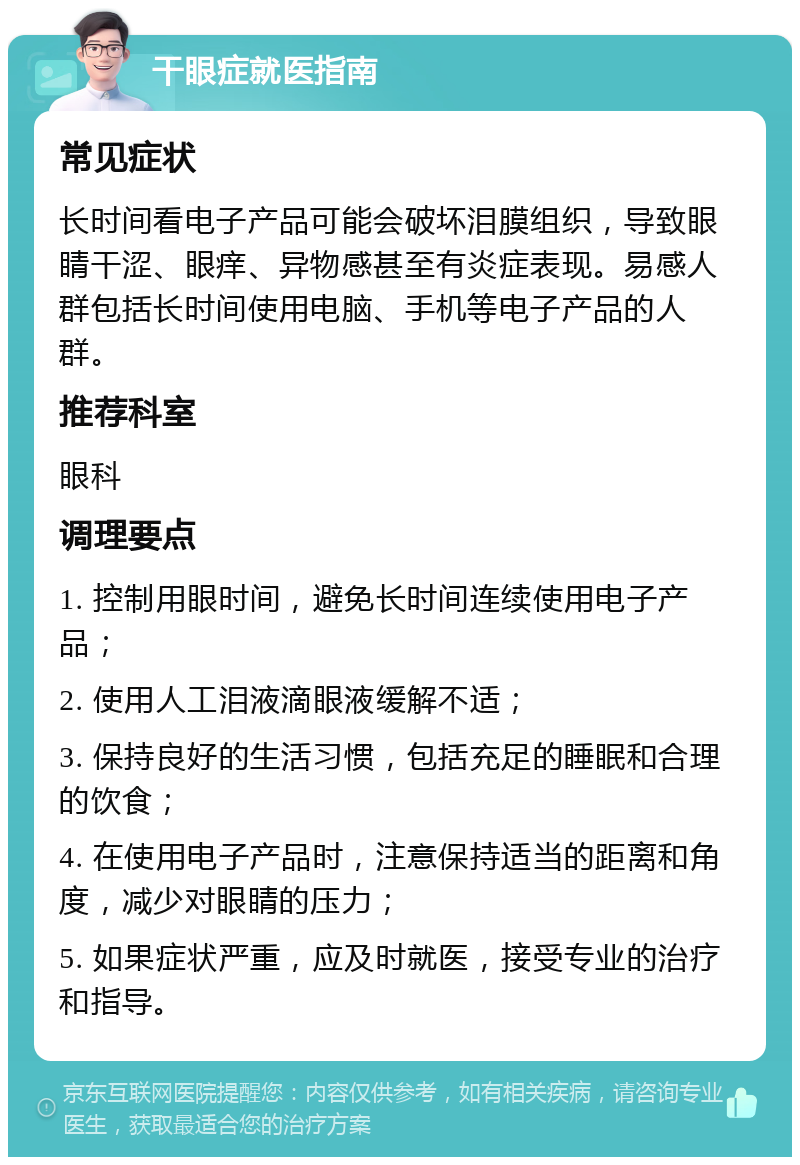 干眼症就医指南 常见症状 长时间看电子产品可能会破坏泪膜组织，导致眼睛干涩、眼痒、异物感甚至有炎症表现。易感人群包括长时间使用电脑、手机等电子产品的人群。 推荐科室 眼科 调理要点 1. 控制用眼时间，避免长时间连续使用电子产品； 2. 使用人工泪液滴眼液缓解不适； 3. 保持良好的生活习惯，包括充足的睡眠和合理的饮食； 4. 在使用电子产品时，注意保持适当的距离和角度，减少对眼睛的压力； 5. 如果症状严重，应及时就医，接受专业的治疗和指导。