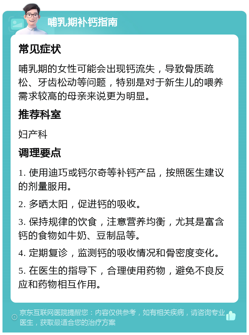 哺乳期补钙指南 常见症状 哺乳期的女性可能会出现钙流失，导致骨质疏松、牙齿松动等问题，特别是对于新生儿的喂养需求较高的母亲来说更为明显。 推荐科室 妇产科 调理要点 1. 使用迪巧或钙尔奇等补钙产品，按照医生建议的剂量服用。 2. 多晒太阳，促进钙的吸收。 3. 保持规律的饮食，注意营养均衡，尤其是富含钙的食物如牛奶、豆制品等。 4. 定期复诊，监测钙的吸收情况和骨密度变化。 5. 在医生的指导下，合理使用药物，避免不良反应和药物相互作用。