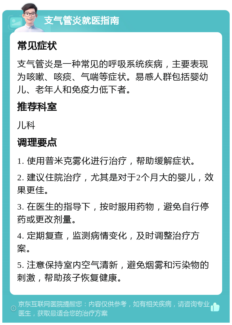 支气管炎就医指南 常见症状 支气管炎是一种常见的呼吸系统疾病，主要表现为咳嗽、咳痰、气喘等症状。易感人群包括婴幼儿、老年人和免疫力低下者。 推荐科室 儿科 调理要点 1. 使用普米克雾化进行治疗，帮助缓解症状。 2. 建议住院治疗，尤其是对于2个月大的婴儿，效果更佳。 3. 在医生的指导下，按时服用药物，避免自行停药或更改剂量。 4. 定期复查，监测病情变化，及时调整治疗方案。 5. 注意保持室内空气清新，避免烟雾和污染物的刺激，帮助孩子恢复健康。