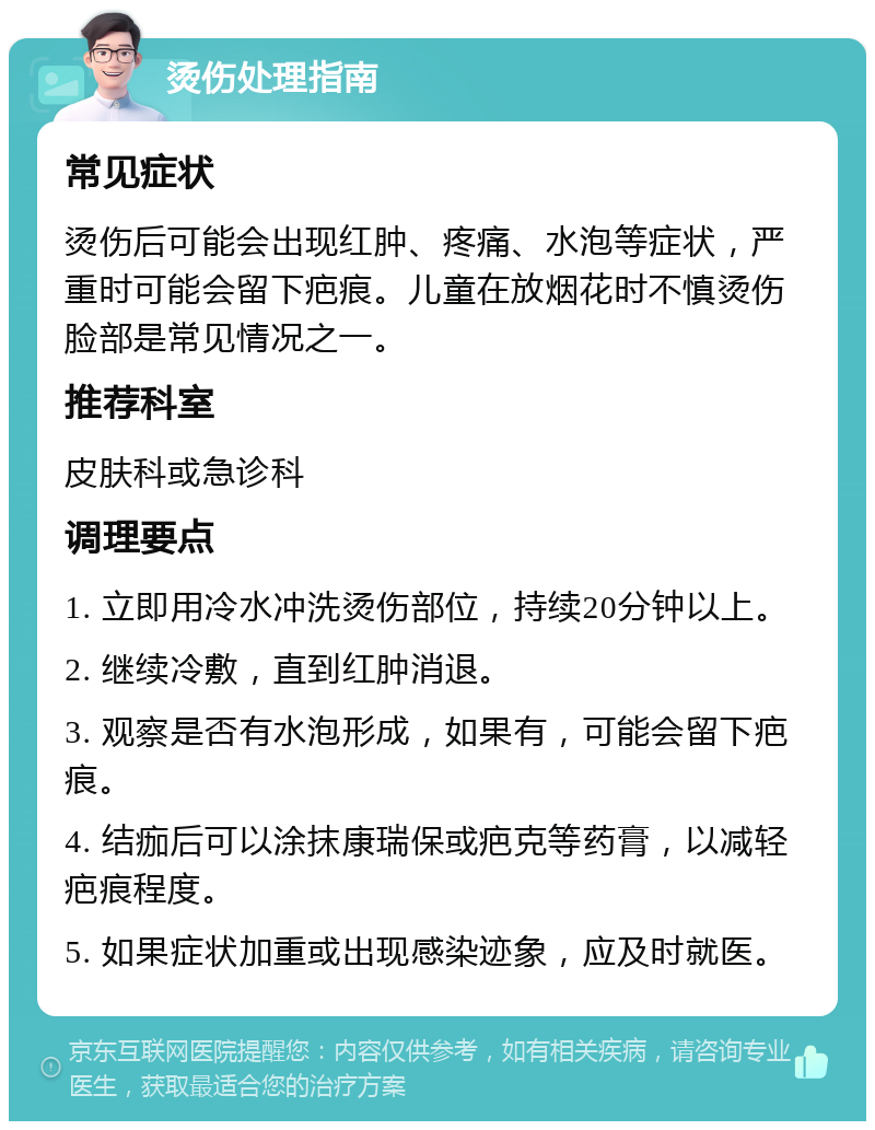 烫伤处理指南 常见症状 烫伤后可能会出现红肿、疼痛、水泡等症状，严重时可能会留下疤痕。儿童在放烟花时不慎烫伤脸部是常见情况之一。 推荐科室 皮肤科或急诊科 调理要点 1. 立即用冷水冲洗烫伤部位，持续20分钟以上。 2. 继续冷敷，直到红肿消退。 3. 观察是否有水泡形成，如果有，可能会留下疤痕。 4. 结痂后可以涂抹康瑞保或疤克等药膏，以减轻疤痕程度。 5. 如果症状加重或出现感染迹象，应及时就医。