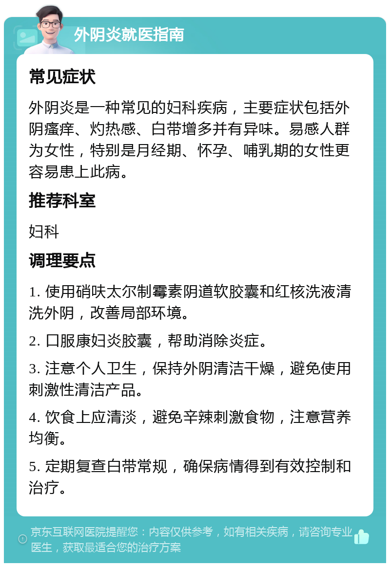 外阴炎就医指南 常见症状 外阴炎是一种常见的妇科疾病，主要症状包括外阴瘙痒、灼热感、白带增多并有异味。易感人群为女性，特别是月经期、怀孕、哺乳期的女性更容易患上此病。 推荐科室 妇科 调理要点 1. 使用硝呋太尔制霉素阴道软胶囊和红核洗液清洗外阴，改善局部环境。 2. 口服康妇炎胶囊，帮助消除炎症。 3. 注意个人卫生，保持外阴清洁干燥，避免使用刺激性清洁产品。 4. 饮食上应清淡，避免辛辣刺激食物，注意营养均衡。 5. 定期复查白带常规，确保病情得到有效控制和治疗。