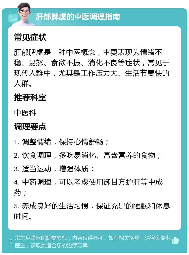 肝郁脾虚的中医调理指南 常见症状 肝郁脾虚是一种中医概念，主要表现为情绪不稳、易怒、食欲不振、消化不良等症状，常见于现代人群中，尤其是工作压力大、生活节奏快的人群。 推荐科室 中医科 调理要点 1. 调整情绪，保持心情舒畅； 2. 饮食调理，多吃易消化、富含营养的食物； 3. 适当运动，增强体质； 4. 中药调理，可以考虑使用御甘方护肝等中成药； 5. 养成良好的生活习惯，保证充足的睡眠和休息时间。