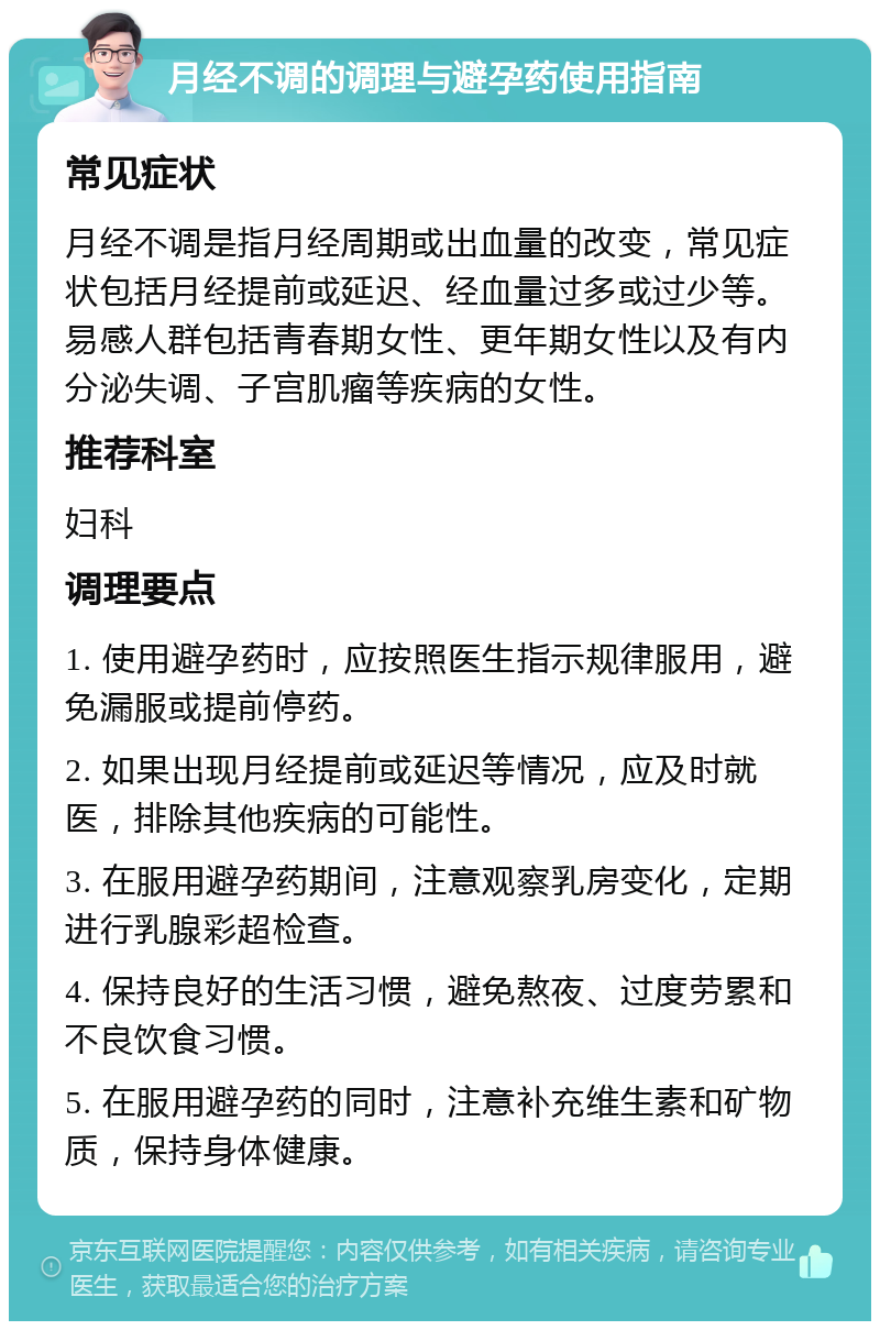 月经不调的调理与避孕药使用指南 常见症状 月经不调是指月经周期或出血量的改变，常见症状包括月经提前或延迟、经血量过多或过少等。易感人群包括青春期女性、更年期女性以及有内分泌失调、子宫肌瘤等疾病的女性。 推荐科室 妇科 调理要点 1. 使用避孕药时，应按照医生指示规律服用，避免漏服或提前停药。 2. 如果出现月经提前或延迟等情况，应及时就医，排除其他疾病的可能性。 3. 在服用避孕药期间，注意观察乳房变化，定期进行乳腺彩超检查。 4. 保持良好的生活习惯，避免熬夜、过度劳累和不良饮食习惯。 5. 在服用避孕药的同时，注意补充维生素和矿物质，保持身体健康。