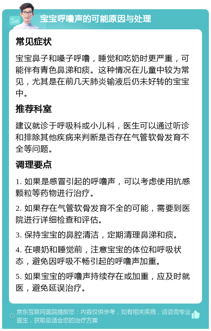 宝宝呼噜声的可能原因与处理 常见症状 宝宝鼻子和嗓子呼噜，睡觉和吃奶时更严重，可能伴有青色鼻涕和痰。这种情况在儿童中较为常见，尤其是在前几天肺炎输液后仍未好转的宝宝中。 推荐科室 建议就诊于呼吸科或小儿科，医生可以通过听诊和排除其他疾病来判断是否存在气管软骨发育不全等问题。 调理要点 1. 如果是感冒引起的呼噜声，可以考虑使用抗感颗粒等药物进行治疗。 2. 如果存在气管软骨发育不全的可能，需要到医院进行详细检查和评估。 3. 保持宝宝的鼻腔清洁，定期清理鼻涕和痰。 4. 在喂奶和睡觉前，注意宝宝的体位和呼吸状态，避免因呼吸不畅引起的呼噜声加重。 5. 如果宝宝的呼噜声持续存在或加重，应及时就医，避免延误治疗。