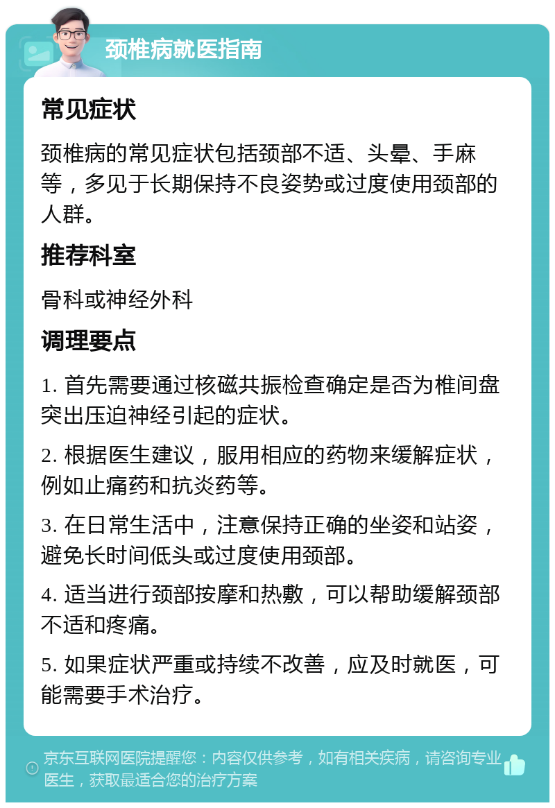 颈椎病就医指南 常见症状 颈椎病的常见症状包括颈部不适、头晕、手麻等，多见于长期保持不良姿势或过度使用颈部的人群。 推荐科室 骨科或神经外科 调理要点 1. 首先需要通过核磁共振检查确定是否为椎间盘突出压迫神经引起的症状。 2. 根据医生建议，服用相应的药物来缓解症状，例如止痛药和抗炎药等。 3. 在日常生活中，注意保持正确的坐姿和站姿，避免长时间低头或过度使用颈部。 4. 适当进行颈部按摩和热敷，可以帮助缓解颈部不适和疼痛。 5. 如果症状严重或持续不改善，应及时就医，可能需要手术治疗。