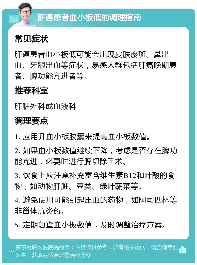 肝癌患者血小板低的调理指南 常见症状 肝癌患者血小板低可能会出现皮肤瘀斑、鼻出血、牙龈出血等症状，易感人群包括肝癌晚期患者、脾功能亢进者等。 推荐科室 肝脏外科或血液科 调理要点 1. 应用升血小板胶囊来提高血小板数值。 2. 如果血小板数值继续下降，考虑是否存在脾功能亢进，必要时进行脾切除手术。 3. 饮食上应注意补充富含维生素B12和叶酸的食物，如动物肝脏、豆类、绿叶蔬菜等。 4. 避免使用可能引起出血的药物，如阿司匹林等非甾体抗炎药。 5. 定期复查血小板数值，及时调整治疗方案。