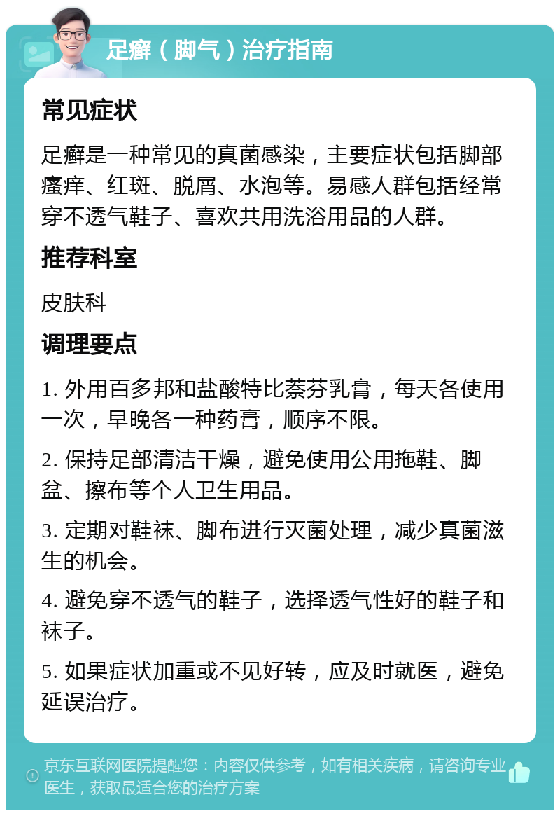 足癣（脚气）治疗指南 常见症状 足癣是一种常见的真菌感染，主要症状包括脚部瘙痒、红斑、脱屑、水泡等。易感人群包括经常穿不透气鞋子、喜欢共用洗浴用品的人群。 推荐科室 皮肤科 调理要点 1. 外用百多邦和盐酸特比萘芬乳膏，每天各使用一次，早晚各一种药膏，顺序不限。 2. 保持足部清洁干燥，避免使用公用拖鞋、脚盆、擦布等个人卫生用品。 3. 定期对鞋袜、脚布进行灭菌处理，减少真菌滋生的机会。 4. 避免穿不透气的鞋子，选择透气性好的鞋子和袜子。 5. 如果症状加重或不见好转，应及时就医，避免延误治疗。