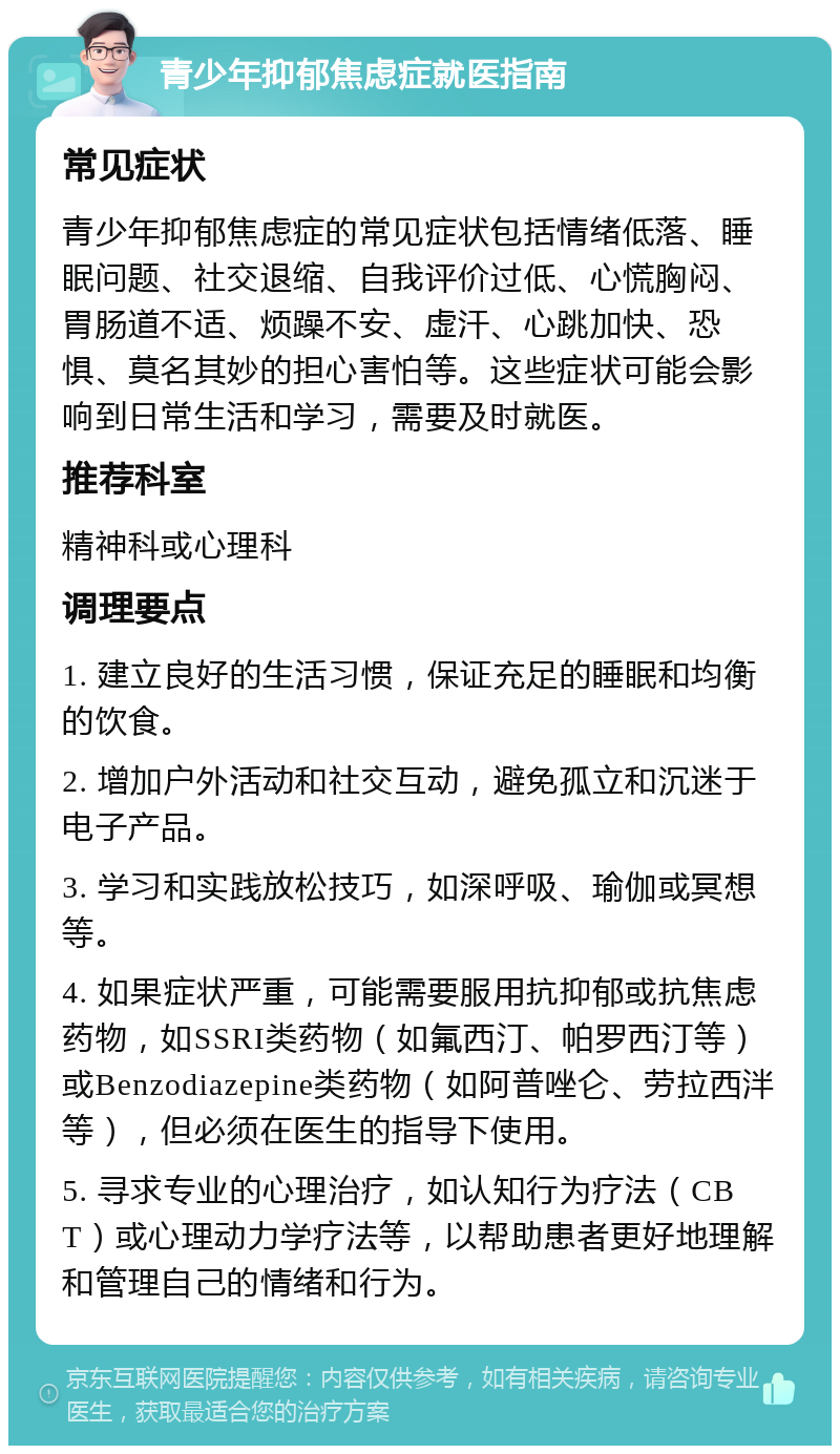 青少年抑郁焦虑症就医指南 常见症状 青少年抑郁焦虑症的常见症状包括情绪低落、睡眠问题、社交退缩、自我评价过低、心慌胸闷、胃肠道不适、烦躁不安、虚汗、心跳加快、恐惧、莫名其妙的担心害怕等。这些症状可能会影响到日常生活和学习，需要及时就医。 推荐科室 精神科或心理科 调理要点 1. 建立良好的生活习惯，保证充足的睡眠和均衡的饮食。 2. 增加户外活动和社交互动，避免孤立和沉迷于电子产品。 3. 学习和实践放松技巧，如深呼吸、瑜伽或冥想等。 4. 如果症状严重，可能需要服用抗抑郁或抗焦虑药物，如SSRI类药物（如氟西汀、帕罗西汀等）或Benzodiazepine类药物（如阿普唑仑、劳拉西泮等），但必须在医生的指导下使用。 5. 寻求专业的心理治疗，如认知行为疗法（CBT）或心理动力学疗法等，以帮助患者更好地理解和管理自己的情绪和行为。