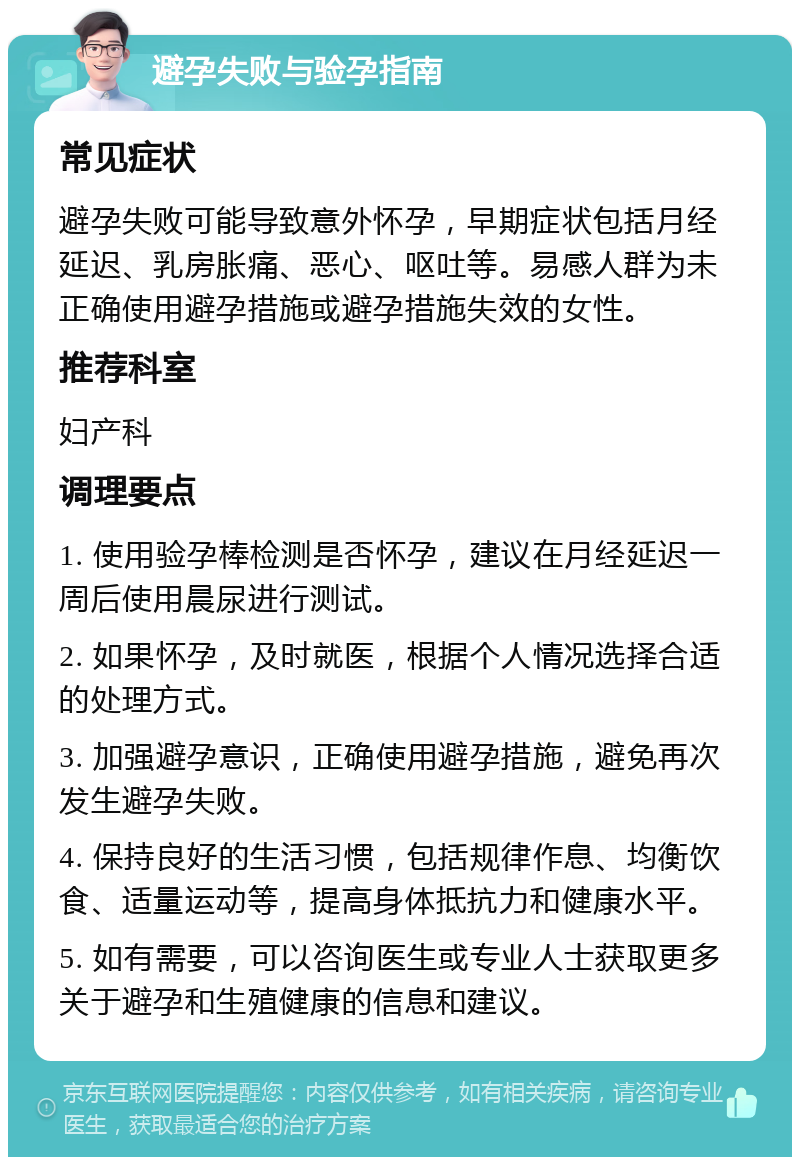 避孕失败与验孕指南 常见症状 避孕失败可能导致意外怀孕，早期症状包括月经延迟、乳房胀痛、恶心、呕吐等。易感人群为未正确使用避孕措施或避孕措施失效的女性。 推荐科室 妇产科 调理要点 1. 使用验孕棒检测是否怀孕，建议在月经延迟一周后使用晨尿进行测试。 2. 如果怀孕，及时就医，根据个人情况选择合适的处理方式。 3. 加强避孕意识，正确使用避孕措施，避免再次发生避孕失败。 4. 保持良好的生活习惯，包括规律作息、均衡饮食、适量运动等，提高身体抵抗力和健康水平。 5. 如有需要，可以咨询医生或专业人士获取更多关于避孕和生殖健康的信息和建议。